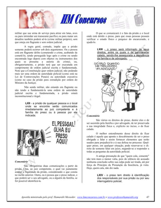 militar que use arma de serviço para atirar em latas, aves                O que se comunicará é o fato da prisão e o local
ou para intimidar um transeunte pacífico ou para matar um       onde está detido o preso, para que essas pessoas possam
desafeto também poderá sê-lo (crime militar próprio), sem       verificar o estado físico e psíquico do encarcerado, e
que esteja em flagrante e sem ordem judicial.                   ajudá-lo.
         A regra geral, contudo, impõe que a prisão
somente poderá ocorrer sob dois argumentos. Ou a pessoa                   LXIII - o preso será informado de seus
está em flagrante delito (cometendo o crime, acabando de                  direitos, entre os quais o de permanecer
cometê-lo, sendo perseguida logo após o crime ou sendo                    calado, sendo-lhe assegurada a assistência
encontrada logo depois com objetos ou instrumentos dos                    da família e de advogado;
quais se presuma a autoria do crime), ou,
obrigatoriamente, a prisão terá que ser executada em
cumprimento de ordem judicial escrita e fundamentada.
Note que a Constituição quer ordem judicial, não podendo
mais ser uma ordem de autoridade policial (como está na
Lei de Contravenções Penais) ou autoridade executiva
(como no caso da prisão para extradição por ordem do
Ministro da Justiça).
         Não sendo militar, não estando em flagrante ou
não tendo a fundamentá-la uma ordem de autoridade
judicial escrita e fundamentada, a prisão estará
inconstitucional e ilegal.

          LXII - a prisão de qualquer pessoa e o local
          onde se encontre serão comunicados
          imediatamente ao juiz competente e à
          família do preso ou à pessoa por ele
          indicada;                                             Comentário
                                                                          São vários os direitos do preso, dentre eles o de
                                                                ser assistido pela família e por advogado, de ter preservada
                                                                a sua integridade física e, explícito no inciso, o de ficar
                                                                calado.
                                                                         O melhor entendimento desse direito de ficar
                                                                calado é aquele que aponta o descabimento de ser o preso
                                                                obrigado a falar e assim fornecer elementos que serão
                                                                usados para prejudicá-lo e à sua defesa no processo. Qual-
                                                                quer preso, em qualquer situação, pode reservar-se o di-
                                                                reito de somente falar em juízo, negando-se a responder a
                                                                todas as perguntas da autoridade policial.
                                                                        A antiga presunção de que "quem cala, consente"
                                                                não tem mais a menor valia, pois do silêncio do acusado
Comentário                                                      nenhuma conclusão sobre sua culpa pode ser tirada, até por
         São obrigatórias duas comunicações a partir da         força do Princípio da Presunção da Inocência, já visto.
prisão. Uma, ao juiz competente, o qual vai justamente          Hoje, quem cala, não diz nada.
avaliar a legalidade da prisão, considerando o que consta
no inciso anterior. Outra, ou à pessoa que o preso indicar, e             LXIV - o preso tem direito à identificação
que poderá ser o seu advogado, ou a alguém da família, se                 dos responsáveis por sua prisão ou por seu
for possível identificá-la.                                               interrogatório policial;




      Apostila ministrada pelo prof. Hamurabi Messeder. www.hmconcursos.com.br e www.professorhamurabi.org               47
 