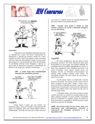 que o preso é o culpado, deverá ser relaxada (liberação do
                                                               preso) por ordem de autoridade judiciária.

                                                               LXVI - ninguém será levado à prisão ou nela
                                                               mantido, quando a lei admitir a liberdade provisória,
                                                               com ou sem fiança;




Comentário
          O dispositivo tem finalidade nitidamente preventi-
va. Sabendo que o preso tem direito constitucional de
identificá-lo, o policial que realizar a prisão ou o inter-
rogatório do preso saberá usar apenas a força necessária       Comentário
para um e outro ato, não podendo cometer excessos, pelos
                                                                        Há crimes inafiançáveis, dois dos quais já vimos
quais poderá vir a ser processado por abuso de autoridade.
                                                               nos incisos anteriores. Há crimes afiançáveis, pelos quais
As autoridades policiais ficam obrigadas a oferecer ao
                                                               se possibilita ao preso pagar uma quantia arbitrada por
preso todas as alternativas necessárias à identificação do
                                                               autoridade policial ou judicial (dependendo do crime) e, a
policial ou da equipe que o prendeu ou interrogou.
                                                               partir desse pagamento, obter liberdade provisória. E há
                                                               crimes levíssimos, cujos autores, mesmo presos em
          LXV - a prisão ilegal será imediatamente             flagrante, deverão ser libertados provisoriamente sem
          relaxada pela autoridade judiciária;                 precisar pagar qualquer quantia como fiança. No
                                                               vocabulário jurídico, são ditos crimes de cuja prisão o
                                                               preso livra-se solto.
                                                                        A partir dessas noções se compreende o alcance
                                                               do inciso em estudo. Nos crimes em que o preso livra-se
                                                               solto e naqueles em que caiba a fiança, a regra é que o
                                                               preso tem direito à liberdade provisória, o que leva à con-
                                                               clusão de que só ficará preso o autor de crime inafiançável,
                                                               embora isso também ocorra com aquele que não quer ou
                                                               não pode pagar fiança.
                                                                         A liberdade obtida é provisória; primeiro, porque
                                                               a prisão preventiva ou cautelar do acusado poderá ser pe-
                                                               dida a qualquer momento, se assim entender a autoridade
                                                               policial ou judiciária. E, segundo, porque ele poderá ser
                                                               preso novamente se condenado ao final do processo a pena
Comentário                                                     restritiva ou privativa de liberdade.
         Prisão ilegal é aquela que não obedece aos
parâmetros legais, como, por exemplo, a da pessoa que não      LXVII - não haverá prisão civil por dívida, salvo a do
estiver em flagrante, presa sem ordem judicial escrita e       responsável pelo inadimplemento voluntário e
fundamentada. Tal prisão, por mais que se tenha certeza de     inescusável de obrigação alimentícia e a do
                                                               depositário infiel;


      Apostila ministrada pelo prof. Hamurabi Messeder. www.hmconcursos.com.br e www.professorhamurabi.org              48
 