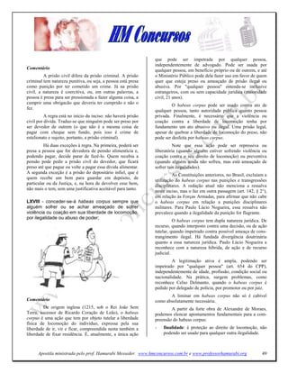 que pode ser impetrada por qualquer pessoa,
                                                                independentemente de advogado. Pode ser usada por
Comentário                                                      qualquer pessoa, em benefício próprio ou de outrem, e até
         A prisão civil difere da prisão criminal. A prisão     o Ministério Público pode dela fazer uso em favor de quem
criminal tem natureza punitiva, ou seja, a pessoa está presa    quer que esteja preso ou ameaçado de prisão ilegal ou
como punição por ter cometido um crime. Já na prisão            abusiva. Por "qualquer pessoa" entenda-se inclusive
civil, a natureza é coercitiva, ou, em outras palavras, a       estrangeiros, com ou sem capacidade jurídica (maioridade
pessoa é presa para ser pressionada a fazer alguma coisa, a     civil, 21 anos).
cumprir uma obrigacão que deveria ter cumprido e não o
                                                                         O habeas corpus pode ser usado contra ato de
fez.
                                                                qualquer pessoa, tanto autoridade pública quanto pessoa
          A regra está no início du inciso: não haverá prisão   privada. Finalmente, é necessário que a violência ou
civil por dívida. Traduz-se que ninguém pode ser preso por      coação contra a liberdade de locomoção tenha por
ser devedor de outrem (o que não é a mesma coisa de             fundamento um ato abusivo ou ilegal. Uma prisão legal,
pagar com cheque sem fundo, pois isso é crime de                apesar de quebrar a liberdade de locomoção do preso, não
estelionato e sujeito, portanto, a prisão criminal).            pode ser desfeita por habeas corpus.
         Há duas exceções à regra. Na primeira, poderá ser                Note que essa ação pode ser repressiva ou
presa a pessoa que for devedora de pensão alimentícia e,        liberatória (quando alguém estiver sofrendo violência ou
podendo pagar, decide parar de fazê-lo. Quem recebia a          coação contra o seu direito de locomoção) ou preventiva
pensão pode pedir a prisão civil do devedor, que ficará         (quando alguém ainda não sofreu, mas está ameaçado de
preso até que pague ou volte a pagar essa dívida alimentar.     sofrer tais ilegalidades).
A segunda exceção é a prisão do depositário infiel, que é
                                                                         As Constituições anteriores, no Brasil, excluíam a
quem recebe um bem para guardar em depósito, de
                                                                utilização do habeas corpus nas punições e transgressões
particular ou da Justiça, e, na hora de devolver esse bem,
                                                                disciplinares. A redação atual não menciona a ressalva
não mais o tem, sem uma justificativa aceitável para tanto.
                                                                neste inciso, mas o faz em outra passagem (art. 142, § 2°),
                                                                em relação às Forças Armadas, para afirmar que não cabe
LXVIII - conceder-se-á habeas corpus sempre que                 o habeas corpus em relação a punições disciplinares
alguém sofrer ou se achar ameaçado de sofrer                    militares. Para Paulo Lúcio Nogueira, essa ressalva não
violência ou coação em sua liberdade de locomoção,              prevalece quando a ilegalidade da punição for flagrante.
por ilegalidade ou abuso de poder;
                                                                          O habeas corpus tem dupla natureza jurídica. De
                                                                recurso, quando interposto contra uma decisão, ou de ação
                                                                tutelar, quando impetrado contra possível ameaça de cons-
                                                                trangimento ilegal. Há fundada divergência doutrinária
                                                                quanto a essa natureza jurídica. Paulo Lúcio Nogueira a
                                                                reconhece com a natureza híbrida, de ação e de recurso
                                                                judicial.
                                                                         A legitimação ativa é ampla, podendo ser
                                                                impetrado por "qualquer pessoa" (art. 654 do CPP),
                                                                independentemente de idade, profissão, condição social ou
                                                                nacionalidade. Na prática, surgem problemas, como
                                                                reconhece Celso Delmanto, quando o habeas corpus é
                                                                pedido por delegado de polícia, por promotor ou por juiz.
                                                                       A liminar em habeas corpus não só é cabível
Comentário                                                      como absolutamente necessária.
         De origem inglesa (1215, sob o Rei João Sem                    A partir da forte obra de Alexandre de Moraes,
Terra, sucessor de Ricardo Coração de Leão), o habeas           podemos elencar apontamentos fundamentais para a com-
corpus é uma ação que tem por objeto tutelar a liberdade        preensão do habeas corpus:
física de locomoção do indivíduo, expressa pela sua
liberdade de ir, vir e ficar, compreendida nesta também a       -   finalidade: é proteção ao direito de locomoção, não
liberdade de fixar residência. É, atualmente, a única ação          podendo ser usado para qualquer outra ilegalidade.



      Apostila ministrada pelo prof. Hamurabi Messeder. www.hmconcursos.com.br e www.professorhamurabi.org              49
 