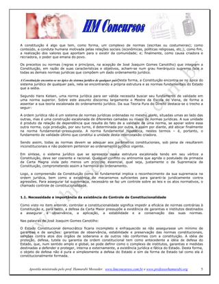 A constituição é algo que tem, como forma, um complexo de normas (escritas ou costumeiras); como
conteúdo, a conduta humana motivada pelas relações sociais (econômicas, políticas religiosas, etc.); como fim,
a realização dos valores que apontam para o existir da comunidade; e; finalmente, como causa criadora e
recriadora, o poder que emana do povo.

Os preceitos ou normas (regras e princípios, na acepção de José Joaquim Gomes Canotilho) que integram a
Constituição, em razão de suas características e objetivos, acham-se num grau hierárquico supremo face a
todas as demais normas jurídicas que compõem um dado ordenamento jurídico.

A Constituição encontra-se no ápice do sistema jurídico de qualquer paísDesta forma, a Constituição encontra-se no ápice do
sistema jurídico de qualquer país, nela se encontrando a própria estrutura e as normas fundamentais do Estado
que a sedia.

Segundo Hans Kelsen, uma norma jurídica para ser válida necessita buscar seu fundamento de validade em
uma norma superior. Sobre este assunto discorreu largamente o Mestre da Escola de Viena, de forma a
assentar a sua teoria escalonada do ordenamento jurídico. Da sua Teoria Pura do Direito destaca-se o trecho a
seguir:

A ordem jurídica não é um sistema de normas jurídicas ordenadas no mesmo plano, situadas umas ao lado das
outras, mas é uma construção escalonada de diferentes camadas ou níveis de normas jurídicas. A sua unidade
é produto da relação de dependência que resulta do fato de a validade de uma norma, se apoiar sobre essa
outra norma, cuja produção, por seu turno, é determinada por outra, e assim por diante, até abicar finalmente
na norma fundamental–pressuposta. A norma fundamental hipotética, nestes termos – é, portanto, o
fundamento de validade último que constitui a unidade desta interconexão criadora.

Sendo assim, todas as normas devem se adequar aos parâmetros constitucionais, sob pena de resultarem
inconstitucionais e não poderem pertencer ao ordenamento jurídico vigente.

Em síntese, o sistema jurídico que se apresenta nessa estrutura escalonada tendo em seu vértice a
Constituição, deve ser coerente e racional. Qualquer conflito ou antinomia que agrida o postulado da primazia
da Carta Magna viola pelo menos um princípio essencial, qual seja, justamente o da Supremacia da
Constituição, comprometendo assim a harmonia do ordenamento.

Logo, a compreensão da Constituição como lei fundamental implica o reconhecimento da sua supremacia na
ordem jurídica, bem como a existência de mecanismos suficientes para garanti-la juridicamente contra
agressões. Para assegurar tal supremacia, necessário se faz um controle sobre as leis e os atos normativos, o
chamado controle de constitucionalidade.


1.1. Necessidade e importância da existência do Controle de Constitucionalidade

Como visto no item anterior, controlar a constitucionalidade significa impedir a eficácia de normas contrárias à
Constituição e, para tanto, a defesa da Carta Maior pressupõe a existência de garantias e institutos destinados
a assegurar a observância, a aplicação, a estabilidade e a conservação das suas normas.

Nas palavras de José Joaquim Gomes Canotilho:

O Estado Constitucional democrático ficaria incompleto e enfraquecido se não assegurasse um mínimo de
garantias e de sanções: garantias de observância, estabilidade e preservação das normas constitucionais,
sanções contra atos dos órgãos de soberania e de outros não conformes com a constituição. A idéia de
proteção, defesa, tutela ou garantia da ordem constitucional tem como antecedente a idéia de defesa do
Estado, que, num sentido amplo e global, se pode definir como o complexo de institutos, garantias e medidas
destinadas a defender e proteger, interna e externamente, a existência jurídica e fática do Estado. Desta forma,
o objeto de defesa não é pura e simplesmente a defesa do Estado e sim da forma de Estado tal como ela é
constitucionalmente formada.



     Apostila ministrada pelo prof. Hamurabi Messeder. www.hmconcursos.com.br e www.professorhamurabi.org                5
 
