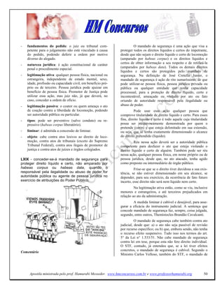 -   fundamentos do pedido: o juiz ou tribunal com-                     O mandado de segurança é uma ação que visa a
    petente para o julgamento não está vinculado à causa      proteger todos os direitos líquidos e certos do impetrante,
    do pedido, podendo deferir a ordem por motivo             desde que não sejam o direito líquido e certo de locomoção
    diverso do alegado.                                       (amparado por habeas corpus) e os direitos líquidos e
                                                              certos de obter informação a seu respeito e de retificá-la
-   natureza jurídica: é ação constitucional de caráter
    penal e procedimento especial.                            (amparados por habeas data). Todos os demais direitos
                                                              líquidos e certos são protegidos pelo mandado de
-   legitimação ativa: qualquer pessoa física, nacional ou    segurança. Na definição de José Cretella Junior, o
    estrangeira, independente de estado mental, sexo,         mandado de segurança é ação de rito sumaríssimo, de que
    idade, profissão ou capacidade civil, em benefício pró-   pode utilizar-se pessoa física, pessoa jurídica privada ou
    prio ou de terceiro. Pessoa jurídica pode ajuizar em      pública ou qualquer entidade que tenha capacidade
    benefício de pessoa física. Promotor de Justiça pode      processual, para a proteção de direito líquido, certo e
    utilizar essa ação, mas juiz não, já que deverá, no       incontestável, ameaçado ou violado por ato ou fato
    caso, conceder a ordem de ofício.                         oriundo de autoridade responsável pela ilegalidade ou
-   legitimação passiva: o coator ou quem ameaça o ato        abuso de poder.
    de coação contra a liberdade de locomoção, podendo                  Pode usar essa ação qualquer pessoa que
    ser autoridade pública ou particular.                     comprove titularidade de direito líquido e certo. Para esses
-   tipos: pode ser preventivo (salvo conduto) ou re-         fins, direito líquido e certo é todo aquele cuja titularidade
    pressivo (habeas corpus liberatório).                     possa ser inequivocamente demonstrada por quem o
                                                              pretende (cerin) e que esteja delimitado em sua extensão,
-   liminar: é admitida a concessão de liminar.               ou seja, que se tenha exatamente dimensionado o alcance
-   objeto: cabe contra atos lesivos ao direito de loco-      do direito pretendido (líquido).
    moção, contra atos de tribunais (exceto do Supremo                  Réu nessa ação deverá ser a autoridade pública
    Tribunal Federal), contra atos ilegais de promotor de     competente para desfazer o ato que esteja violando o
    justiça e contra atos de juízes e órgãos colegiados.      direito líquido e certo de alguém. Também pode ser réu
                                                              nessa ação, qualquer pessoa física, em nome próprio ou de
LXIX - conceder-se-á mandado de segurança para                pessoa jurídica, desde que, no ato atacado, tenha agido
proteger direito líquido e certo, não amparado por            como preposto ou intermediário de órgão público.
habeas corpus ou habeas data, quando o                                  Frise-se que se o direito tiver duvidosa a sua exis-
responsável pela ilegalidade ou abuso de poder for            tência, se não estiver dimensionado em seu alcance, se
autoridade pública ou agente de pessoa jurídica no            depender, para seu exercício, da ocorrência de fato futuro
exercício de atribuições do Poder Público;                    incerto, esse direito não será nem líquido nem certo.
                                                                       Na legitimação ativa estão, como se viu, inclusive
                                                              menores e estrangeiros, e até terceiros prejudicados em
                                                              relação ao ato da administração.
                                                                      A medida liminar é cabível e desejável, para asse-
                                                              gurar a eficácia do instrumento judicial. A sentença que
                                                              concede mandado de segurança faz, sempre, coisa julgada,
                                                              segundo, entre outros, Themístocles Brandão Cavalcanti.
                                                                        O mandado de segurança cabe também contra ato
                                                              judicial, desde que: a) o ato não seja passível de revisão
                                                              por recurso específico; ou b) que, embora sendo, não tenha
                                                              o recurso efeito suspensivo. Tudo isso nos termos do art.
                                                              5° da Lei n° 1.533/51. Não cabe mandado de segurança
                                                              contra lei em tese, porque esta não fere direito individual.
                                                              O STF, contudo, já entendeu que, se a lei tiver efeitos
                                                              concretos, o mandado de segurança é cabível. Segundo o
Comentário
                                                              Ministro Carlos Velloso, também do STF, o mandado de




     Apostila ministrada pelo prof. Hamurabi Messeder. www.hmconcursos.com.br e www.professorhamurabi.org                50
 