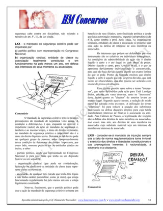 segurança cabe contra ato disciplinar, não valendo a            benefício de seus filiados, com finalidade política e desde
ressalva do art. 5°, III, da Lei citada.                        que haja autorização estatutária, segundo jurisprudência do
                                                                STJ, como lembra o prof. Zélio Maia. As organizações
LXX - o mandado de segurança coletivo pode ser                  sindicais, entidades de classe e associação só poderão usar
impetrado por:                                                  essa ação na defesa de interesse de seus membros ou
                                                                associados.
a) partido político com representação no Congresso
Nacional;                                                                Os interesses que podem ser defendidos por esse
b) organização sindical, entidade de classe ou                  instrumento são os coletivos ou individuais homogêneos.
associação       legalmente   constituída  e   em               As condições de admissibilidade da ação são o direito
funcionamento há pelo menos um ano, em defesa                   líquido e certo e o ato ilegal ou com abuso de poder.
dos interesses de seus membros ou associados;                   Direito líquido e certo, para Arnoldo Wald, é o que se
                                                                apresenta devidamente individualizado e caracterizado,
                                                                para que não haja dúvida alguma quanto aos exatos limites
                                                                do que se pede. Pontes de Miranda ensinou que direito
                                                                líquido e certo é aquele que não desperta dúvidas, que está
                                                                isento de obscuridades, que não precisa ser aclarado com
                                                                exame de provas em dilações.
                                                                         Uma última questão versa sobre o termo "interes-
                                                                ses", que serão defendidos pela ação para Uadi Lamêgo
                                                                Bulos, calcado em vasta doutrina, tanto os "interesses"
                                                                deste inciso quanto os "direitos" do anterior levam ao
                                                                mesmo lugar. Segundo aquele mestre, a redação do modo
                                                                como foi adotada evita excessos. A utilização do termo
                                                                "interesses" foi para reduzir a atuação dos substitutos
                                                                processuais na defesa daqueles direitos para cuja tutela
Comentário                                                      manifestaram interesse de filiar-se à associação ou enti-
                                                                dade. Para Calmon de Passos, a legitimação diz respeito
          O mandado de segurança coletivo tem os mesmos         não à defesa dos direitos de seus membros ou associados,
pressupostos do mandado de segurança visto acima. A             tout court, mas sim, aos direitos de seus membros ou
condição a diferençá-los é que, enquanto no anterior o          associados cujo substrato material seja um interesse de
impetrante (autor) da ação de mandado de segurança é,           membro ou interesse de associado.
também e ao mesmo tempo, o dono do direito reclamado,
no mandado de segurança coletivo o impetrante não é o
dono do direito líquido e certo. Detentor de tal direito pode   LXXI - conceder-se-á mandado de injunção sempre
ser qualquer grupo de pessoas, todas comprovadamente            que a falta de norma regulamentadora torne inviável
nessa condição de detentoras do direito. Impetrante, por        o exercício dos direitos e liberdades constitucionais e
outro lado, somente poderão ser as entidades citadas no         das prerrogativas inerentes à nacionalidade, à
inciso, a saber:                                                soberania e à cidadania;
- partido político, desde que representado no Congresso
Nacional (e para isso basta que tenha ou um deputado
federal ou um senador);
- organização sindical (que pode ser confederação,
federação ou sindicato) ou entidade de classe (que repre-
sente classe econômica);
- associação, de qualquer tipo (desde que tenha fins legais
e não tenha caráter paramilitar, como já visto), que esteja
funcionando regularmente há pelo menos um ano e esteja
legalmente constituída.
         Note-se, finalmente, que o partido político pode       Comentário
usar a ação de mandado de segurança coletivo somente em


      Apostila ministrada pelo prof. Hamurabi Messeder. www.hmconcursos.com.br e www.professorhamurabi.org              51
 