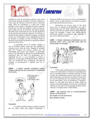 cobrados no curso de um processo judicial, como custas        Defensoria Pública, prevista no art. 134, e cuja finalidade é
iniciais para autuação, honorários de peritos, tradutores e   propor e tocar as ações judiciais de interesse de pessoas
outros, porte de remessa e retorno de recurso e assim por     que tenham insuficiência de recursos.
diante. Ônus da sucumbência é o dever que a parte
                                                                       Insuficiência de recursos, para os fins deste
perdedora tem de pagar o advogado da parte vencedora.         inciso, não é a situação de miserabilidade, mas, sim, a
Perceba que isso não será imposto ao autor da ação po-        daquela pessoa que tem renda suficiente para manter-se,
pular sempre que ele for derrotado, mas apenas quando,
                                                              mas não pode desviar nenhum dinheiro dessa renda para
derrotado, ficar evidenciado que usou da ação popular de
                                                              custear um advogado e manter uma batalha judicial.
má-fé, para fins não escusáveis, pessoais, vis ou baixos. A
                                                              Obviamente também os miseráveis estão amparados. É
decisão da ação popular é constitutiva negativa, na medida
                                                              para esses a Defensoria Pública.
em que visa a desconstituir os atos, impugnados em termos
de anulação ou nulidade, na lição de Péricles Prade. O
interesse de agir advém do prejuízo ao patrimônio público     LXXV - o Estado indenizará o condenado por erro
decorrente do ato lesivo.                                     judiciário, assim como o que ficar preso além do
                                                              tempo fixado na sentença;
         A legitimação ativa é de qualquer cidadão, ou
seja, de brasileiro eleitor, sendo que essa qualidade se
comprova com o título de eleitor. Segundo já sumulado
pelo STF (Súmula 365), pessoa jurídica não tem
legitimidade para propor ação popular. A legitimação
passiva é da autoridade ou preposto de autoridade pública
responsável pelo ato lesivo. Os pressupostos são a
ilegalidade do ato e a sua lesividade. A liminar é
admissível. A intervenção do Ministério Público, depois de
1965, foi reconhecida como obrigatória, sob pena de
nulidade. O processamento é regulado pela Lei n°
4.717/65.

                                                              Comentário
LXXIV - o Estado prestará assistência jurídica
integral e gratuita aos que comprovarem insuficiência                   Trata-se aqui da indenização de ato judicial típico,
de recursos;                                                  e não de ato administrativo realizado por autoridade judi-
                                                              cial. E o ato judicial típico é a sentença, a decisão. Existem
                                                              somente dois fundamentos possíveis pelos quais se pode
                                                              pedir indenização ao Estado por ato judicial. O primeiro é
                                                              no caso de condenação por erro judiciário (por exemplo,
                                                              de um irmão gêmeo, ou de um homônimo). O segundo e
                                                              último é o da prisão para além do tempo fixado na
                                                              sentença. Ocorrendo qualquer dos dois casos o prejudicado
                                                              entrará com uma ação cível de reparação de danos morais,
                                                              materiais e à imagem contra o Poder Público.

                                                              LXXVI - são gratuitos para os reconhecidamente
                                                              pobres, na forma da lei:
                                                              a) o registro civil de nascimento;
                                                              b) a certidão de óbito;



Comentário
      A assistência jurídica integral e gratuita é prestada
por um órgão criado pela própria Constituição, a



      Apostila ministrada pelo prof. Hamurabi Messeder. www.hmconcursos.com.br e www.professorhamurabi.org               54
 