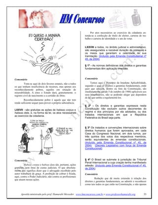 Por atos necessários ao exercício da cidadania en-
                                                                tenda-se a confecção de título de eleitor, carteira de tra-
                                                                balho e carteira de identidade e o ato de votar.


                                                                LXXVIII a todos, no âmbito judicial e administrativo,
                                                                são assegurados a razoável duração do processo e
                                                                os meios que garantam a celeridade de sua
                                                                tramitação. (Incluído pela Emenda Constitucional nº
                                                                45, de 2004)

                                                                § 1º - As normas definidoras dos direitos e garantias
                                                                fundamentais têm aplicação imediata.



Comentário                                                      Comentário
          Trata-se aqui de dois favores estatais, não a todos        Temos aqui o Princípio da Imediata Aplicabilidade,
os que tenham insuficiência de recursos, mas apenas aos         segundo o qual os direitos e garantias fundamentais, onde
reconhecidamente pobres, aqueles em situação de                 quer que estejam, dentro ou fora da Constituição, são
miserabilidade. A estes o Estado dará, gratuitamente. o         imediatamente (desde 5 de outubro de 1988) aplicáveis aos
registro civil de nascimento e a certidão de óbito.             seus beneficiários, não se podendo alegar que dependem
                                                                de lei que venha a regulamentá-los.
         Reconhecidamente pobre é aquele que não tem
renda suficiente sequer para prover a própria subsistência.
                                                                § 2º - Os direitos e garantias expressos nesta
LXXVII - são gratuitas as ações de habeas corpus e              Constituição não excluem outros decorrentes do
habeas data, e, na forma da lei, os atos necessários            regime e dos princípios por ela adotados, ou dos
ao exercício da cidadania.                                      tratados internacionais em que a República
                                                                Federativa do Brasil seja parte.


                                                                § 3º Os tratados e convenções internacionais sobre
                                                                direitos humanos que forem aprovados, em cada
                                                                Casa do Congresso Nacional, em dois turnos, por
                                                                três quintos dos votos dos respectivos membros,
                                                                serão equivalentes às emendas constitucionais.
                                                                (Incluído pela Emenda Constitucional nº 45, de
                                                                2004) (Decreto Legislativo com força de Emenda
                                                                Constitucional)



Comentário                                                      § 4º O Brasil se submete à jurisdição de Tribunal
                                                                Penal Internacional a cuja criação tenha manifestado
         Habeas corpus e habeas data são, portanto, ações       adesão. (Incluído pela Emenda Constitucional nº 45,
gratuitas, sem ônus de custas judiciais. O que absoluta-        de 2004)
mente não significa dizer que o advogado escolhido pelo
autor trabalhará de graça. A proibição de cobrar é fixada,      Comentário
aqui, contra o Poder Judiciário, não contra os profissionais
que atuam nessas ações.                                                   Redação que dá muita extensão à relação dos
                                                                direitos e garantias fundamentais, ao admitir e reconhecer
                                                                como tais todos os que estão na Constituição, e não apenas


      Apostila ministrada pelo prof. Hamurabi Messeder. www.hmconcursos.com.br e www.professorhamurabi.org              55
 