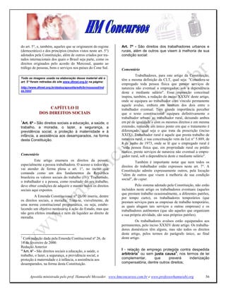 do art. 5°, e, também, aqueles que se originarem do regime     Art. 7º - São direitos dos trabalhadores urbanos e
(democrático) e dos princípios (muitos vistos neste art. 5°)   rurais, além de outros que visem à melhoria de sua
adotados pela Constituição, além de outros criados por tra-    condição social:
tados internacionais dos quais o Brasil seja parte, como os
direitos originados pelo acordo do Mercosul, quanto ao
tráfego de pessoas, bens e serviços nos países do Cone Sul.    Comentário
                                                                         Trabalhadores, para este artigo da Constituição,
Todo as imagens usada na elaboração desse material até o
                                                               têm a mesma definição da CLT, qual seja: "Considera-se
art. 5° foram retiradas do site www.dhnet.org.br na página:
                                                               empregado toda pessoa física que prestar serviços de
http://www.dhnet.org.br/dados/apostila/edh/br/nossosd/ind      natureza não eventual a empregador, sob a dependência
ex.html
                                                               deste e mediante salário". Essa imposição conceitual
                                                               inspira, também, a redação do inciso XXXIV deste artigo,
                                                               onde se equipara ao trabalhador com vínculo permanente
                                                               aquele avulso, embora em nenhum dos dois entre o
                 CAPÍTULO II                                   trabalhador eventual. Tem grande importância perceber
             DOS DIREITOS SOCIAIS                              que o texto constitucional equipara definitivamente o
                                                               trabalhador urbano ao trabalhador rural, deixando ambos
1                                                              em pé de igualdade e com os mesmos direitos e em mesma
 Art. 6º - São direitos sociais a educação, a saúde, o
trabalho, a moradia, o lazer, a segurança, a                   extensão, restando um único ponto em que o tratamento é
previdência social, a proteção à maternidade e à               diferençado, qual seja o que trata da prescrição (inciso
infância, a assistência aos desamparados, na forma             XXIX). Trabalhador rural é aquele que presta trabalho de
desta Constituição.                                            natureza rural, e sua conceituação vem da Lei n° 5.889, de
                                                               8 de junho de 1973, onde se lê que o empregado rural é
                                                               "toda pessoa física que, em propriedade rural ou prédio
                                                               rústico, presta serviços de natureza não eventual a empre-
Comentário                                                     gador rural, sob a dependência deste e mediante salário".
          Este artigo enumera os direitos da pessoa,                     Também é importante notar que nem todos os
especialmente a pessoa trabalhadora. O acesso a todos eles     direitos do trabalhador estão expressos neste art. 7°. A
vai atender de forma plena o art. 1°, no inciso que            Constituição admite expressamente outros, pela locução
comanda como um dos fundamentos da República                   "além de outros que visem à melhoria de sua condição
brasileira os valores sociais do trabalho (IV). Traduzindo,    social", do caput.
o trabalhador e a pessoa, como resultado do seu trabalho,
deve obter condições de adquirir e manter todos os direitos             Pelo sistema adotado pela Constituição, não estão
sociais aqui expostos.                                         incluídos neste artigo os trabalhadores eventuais (aqueles
                                                               que prestam trabalho ocasionalmente, a diferentes patrões,
         A Emenda Constitucional n° 26/00 inseriu, dentre      por tempo curto), os trabalhadores temporários (que
os direitos sociais, a moradia. Trata-se, visivelmente, de     prestam serviços para as empresas de trabalho temporário,
uma norma constitucional programática, ou seja, estabe-        as quais alugam tais serviços a outras empresas) e os
lecendo um objetivo necessário à ação do Estado, mas que       trabalhadores autônomos (que são aqueles que organizam
não gera efeitos imediatos e nem dá liquidez ao direito de     a sua própria atividade, são seus próprios patrões).
moradia.
                                                                         Os trabalhadores avulsos estão equiparados aos
                                                               permanentes, pelo inciso XXXIV deste artigo. Os trabalha-
                                                               dores domésticos têm alguns, mas não todos os direitos
                                                               deste artigo, pelos termos do parágrafo único, ao final
1                                                              deste artigo.
  Com redação dada pela Emenda Contitucional nº 26, de
14 de fevereiro de 2000.
Redação Anterior
"Art. 6º - São direitos sociais a educação, a saúde, o         I - relação de emprego protegida contra despedida
                                                                         1                     2
trabalho, o lazer, a segurança, a previdência social, a        arbitrária ou sem justa causa , nos termos de lei
proteção à maternidade e à infância, a assistência aos         complementar,     que       preverá    indenização
desamparados, na forma desta Constituição.                     compensatória, dentre outros direitos;


      Apostila ministrada pelo prof. Hamurabi Messeder. www.hmconcursos.com.br e www.professorhamurabi.org            56
 