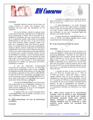 A proteção ao trabalhador em situação de desem-
                                                               prego involuntário se completa com o que consta no art.
Comentário                                                     201, IV e no art. 239.
          Despedida arbitrária é aquela fruto do humor, da
                                                                        O seguro-desemprego é um auxílio financeiro
vontade exclusiva do patrão, sem nenhuma razão.
                                                               cujo montante varia de meio salário mínimo a um salário
Despedida sem justa causa está disciplinada nas leis
                                                               mínimo e meio, que será pago por prazo máximo de 4 me-
trabalhistas.
                                                               ses a cada 18 meses. Ainda, exige-se que o desemprego
          Este inciso defende a relação de emprego contra      seja involuntário, ou seja, que o empregado tenha sido
os dois tipos de demissão, afirmando que lei complementar      demitido, e não pedido demissão.
deverá regulamentar a matéria. Não se trata aqui de es-
                                                                       O seguro-desemprego, criado pelo Decreto-Lei n°
tabilidade ao trabalhador, pois que, mesmo após a edição
                                                               2.284, de 10/3/86, está mantido naqueles termos, porque
da lei complementar pedida, ainda poderá ser despedido
                                                               recepcionado pela Constituição atual.
arbitrariamente ou sem justa causa. O que tal lei deverá
trazer serão elementos, multas e punições visando a im-
pedir que o empregador adote essas formas de desliga-          III - fundo de garantia do tempo de serviço;
mento. A conclusão de que a lei não trará a estabilidade no
emprego é obtida a partir da compreensão da "indenização
compensatória" de que fala o inciso. Deixa ela claro que a     Comentário
verba terá um caráter compensatório da demissão arbitrária               O Fundo de Garantia do Tempo de Serviço foi
ou sem justa causa, visando a intimidar o patrão. No caso      criado para substituir o antigo sistema de estabilidade, para
da estabilidade no emprego, a nossa Constituição preferiu      garantir ao empregado a formação de uma espécie de
afastar-se do modelo alemão, que dela desfruta de forma        poupança que deverá socorrê-lo quando demitido, no fu-
relativa após o fim do período de experiência. Também foi      turo. A vinculação ao FGTS não tem mais caráter de
contornado o art. 4° da Convenção n° 158 da Organização        opção, sendo, a partir da Constituição, uma obrigação
Internacional do Trabalho, que aponta para uma relativa        criada ao trabalhador em seu próprio favor. Se não fosse
estabilidade no emprego.                                       assim não teria sentido se falar na multa de 40% do saldo
         O Ato das Disposições Constitucionais                 da conta do FGTS em caso de demissão arbitrária ou sem
Transitórias da Constituição, em seu art. 10, afirma que,      justa causa, se o empregado demitido dessa forma pudesse
até que essa lei complementar venha a existir, a proteção      não ter tal conta.
do trabalhador demitido arbitrariamente ou sem justa causa               A questão da fusão, ou não, do regime da CLT
será limitada à imposição de uma multa no valor de 40%         com o do FGTS foi resolvida pela Lei n° 7.839, de
do saldo do FGTS. Isso, logicamente, em relação apenas         12/10/89, que aboliu a opção pelo Fundo e colocou,
ao fato da demissão, porque o trabalhador terá direito a to-   segundo Eduardo Saad, em pé de igualdade todos os
das as outras verbas legais. Com essa multa o que se quer é    trabalhadores, no que tange à relação de emprego. A partir
apenas punir financeiramente o empregador.                     de 1° de outubro de 1989 todos os trabalhadores passaram
          Essa demissibilidade arbitrária ou sem justa causa   a ser titulares de uma conta vinculada em estabelecimento
está excepcionada no caso de empregado membro de Co-           bancário, na qual os empregadores são obrigados a
missão Interna de Prevenção de Acidentes - CIPA, da            depositar, mensalmente, 8% do salário pago. Até essa data,
mulher gestante (ADCT, art. 10, II, a e b) e do empregado      os eventualmente demitidos são indenizáveis nos termos
eleito para cargo sindical (art. 8°, VIII).                    da CLT.

          É oportuno frisar que a atual Constituição aboliu
                                                               IV - salário mínimo, fixado em lei, nacionalmente
a estabilidade aos dez anos de trabalho, colocando em seu
                                                               unificado, capaz de atender a suas necessidades
lugar a indenização compensatória.
                                                               vitais básicas e às de sua família com moradia,
                                                               alimentação, educação, saúde, lazer, vestuário,
II - seguro-desemprego, em caso de desemprego                  higiene, transporte e previdência social, com
involuntário;                                                  reajustes periódicos que lhe preservem o poder
Comentário                                                     aquisitivo, sendo vedada sua vinculação para
                                                               qualquer fim;




      Apostila ministrada pelo prof. Hamurabi Messeder. www.hmconcursos.com.br e www.professorhamurabi.org               57
 