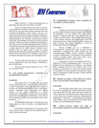 Comentário                                                     VI - irredutibilidade do salário, salvo o disposto em
        Salário mínimo é a menor remuneração que se            convenção ou acordo coletivo;
pode pagar pela prestação de trabalho por alguém.
         O que se tem de principal neste inciso é, primeiro,   Comentário
a necessidade de a fixação do valor do salário mínimo ser               O salário, como regra, não pode ser reduzido, por-
feita por lei, não mais pelas antigas comissões nem pelo       que tem caráter alimentar, porque assegura a subsistência
Presidente da República sozinho. Agora, a lei que o au-        do trabalhador e de sua família. Este inciso admite,
menta deverá passar pelo Congresso Nacional. Segundo, o        contudo, a redução, desde que assim decidido por con-
salário mínimo está nacionalmente unificado, no que difere     venção ou acordo coletivo. Essa redução deverá obedecer
fundamentalmente da disciplina constitucional anterior,        a certos critérios. Primeiro, não poderá levar o valor final
eliminando a possibilidade de fixação de salários mínimos      para menos do que o salário mínimo. Segundo, terá que ser
regionais, a não ser que haja uma emenda constitucional, o     geral. Terceiro, não poderá ultrapassar a 25%a da
que, aliás, seria de constitucionalidade duvidosa. Terceiro,   remuneração habitual do empregado.
a Constituição assegura reajustes periódicos que preservem
o poder aquisitivo do salário mínimo. Preservar não é                   Veja-se, também, que se o trabalhador é
aumentar, mas sim apenas repor o poder de compra               remunerado por comissão, por tarefa, por peça ou por
perdido pela depreciação causada pela inflação. E quarto, o    empreitada, as variações dos valores mensais não são
salário mínimo não poderá ser vinculado a nada, nem a          inconstitucionais, embora possam significar reduções
correção de prestação de contrato, nem a qualquer índice.      eventuais. Nesses casos, a remuneração é necessariamente
                                                               variável, e, assim, poderá variar para menos, nunca,
                                                               porém, para menos do que o salário mínimo.
         Note que, pelo dizer do inciso, o salário mínimo
                                                                        A redução de salário foi normatizada pela Lei n°
deveria comprar tudo o que está nele para o trabalhador e
                                                               4.923, de 23/12/65, principalmente para o caso de em-
para a família desse.
                                                               presas em crise financeira ou econômica, o que poderia
         Este inciso foi regulamentado pela Lei n° 7.789,      levar à redução de até 25% dos salários. Com a nova
de 3 de julho de 1989.                                         disciplina constitucional, os motivos da redução poderão
                                                               ser acordados ou convencionados livremente por empre-
V - piso salarial proporcional à extensão e à                  gados e empregadores, desde que fique o salário reduzido
complexidade do trabalho;                                      acima do mínimo.

                                                               VII - garantia de salário, nunca inferior ao mínimo,
Comentário                                                     para os que percebem remuneração variável;
         Piso salarial não é a mesma coisa que salário
mínimo profissional. Este, o salário mínimo profissional, é
a menor remuneração com a qual deverão ser pagos os            Comentário
membros de determinada profissão, como os advogados,                    A Constituição garante aqui o que se falou acima.
quando contratados como empregados por alguma                  No caso de empregado que receba remuneração variável,
empresa. Já piso salarial profissional é a menor               nunca lhe poderá ser pago valor menor que o salário mí-
remuneração acertada para os membros de uma categoria          nimo, mesmo que suas comissões, por exemplo, não levem
profissional necessariamente sindicalizada, ou em uma ou       a tanto. Neste caso, a quantia deverá ser completada pelo
várias empresas, categoria essa que poderá reunir várias       empregador. A doutrina e a jurisprudência são pacíficas
profissões.                                                    nesse sentido, o que vai ao encontro do conceito de salário
          A Constituição impõe que o valor desse piso seja     mínimo e de sua fundamentação filosófica.
fixado, tendo em conta a extensão e a complexidade do
trabalho.                                                      VIII - décimo terceiro salário com base na
         Para Eduardo Gabriel Saad, a Constituição, neste      remuneração integral ou no valor da aposentadoria;
inciso, permite tanto a fixação de piso salarial quanto o
salário mínimo profissional.                                   Comentário




      Apostila ministrada pelo prof. Hamurabi Messeder. www.hmconcursos.com.br e www.professorhamurabi.org              58
 