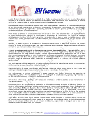 A idéia de controle está intimamente vinculada à de rigidez constitucional. Somente em constituições rígidas,
em relação às quais se entende que nenhum ato normativo delas decorrentes pode modificá-las, é possível
verificar-se a superioridade da norma constitucional em face às demais normas.

O controle de constitucionalidade é definido como o ato de submeter à verificação de compatibilidade normas
de um determinado ordenamento jurídico com os comandos do parâmetro constitucional em vigor, formal e
materialmente (forma, procedimento e conteúdo), retirando do sistema jurídico (nulificando ou anulando)
aquelas que com eles forem incompatíveis.

Deste modo, o controle de constitucionalidade caracteriza-se como uma concretização e um desenvolvimento
do direito constitucional, mediante a fiscalização da observância e cumprimento das normas e princípios
constitucionais vigentes. Tal afirmativa propicia o entendimento de que os atos normativos devem estar
subordinados, formal, procedimental e substancialmente, ao parâmetro constitucional. É o que se verá mais
adiante.

Portanto, de nada adiantaria a existência da soberania constitucional se não fosse realizado um sistema
eficiente de defesa da Constituição, para que ela prevalecesse sempre soberana diante das leis e de outros atos
normativos que eventualmente a antagonizassem.

O controle jurisdicional é aquele exercido por órgãos detentores de garantias de independência, como o Poder JudiciárioPara isso, o
controle de constitucionalidade é o principal mecanismo, o meio de reação mais eficiente nos países de
constituição rígida. Por ele é possível garantir a unidade e eliminar os fatores de desarmonia, que são as leis e
atos normativos que se opõem ao texto fundamental, conflitando com os seus princípios e demais comandos.
Vale dizer ainda, com Zeno Veloso, que o controle de constitucionalidade "serve também como barreira para os
excessos, abusos e desvios de poder, garantindo as liberdades públicas, a cidadania, os direitos e garantias
fundamentais."

Mas quais são os sistemas existentes na Teoria Constitucional para a realização da defesa da Constituição?
Existem dois: o controle dito político e o jurisdicional.

O controle político é aquele exercido pelo próprio órgão criador da norma ou por outro ad hoc, o qual não
detém garantias de independência, caracterizando-se como preventivo e discricionário.

Em contrapartida, o controle jurisdicional é aquele exercido por órgãos detentores de garantias de
independência, como o Poder Judiciário, os quais não participam da criação das leis, agindo por provocação ou
ex lege, de forma definitiva e com pouca discricionariedade.

Para melhor entender-se a distinção entre estes dois sistemas de controles, destaca-se os ensinamentos de
José Afonso da Silva:

O controle político é o que entrega a verificação da inconstitucionalidade a órgãos de natureza política, tais
como: o próprio Poder Legislativo, solução predominante na Europa no século passado; ou um órgão especial,
como o Presidium do Soviete Supremo da ex- União Soviética (Constituição da URSS, art. 121, n.º 4) e o
Conseil Constitutionnel da vigente Constituição francesa de 1958 (arts. 56 a 63). O controle jurisdicional,
generalizado hoje em dia, denominado judicial review nos Estados Unidos da América do Norte, é a faculdade
que as constituições outorgam ao Poder Judiciário de declarar a inconstitucionalidade de lei e de outros atos do
Poder Público que contrariem, formal ou materialmente, preceitos ou princípios constitucionais.

Ainda acerca do tema, citam alguns autores, como o mestre recém nominado, a existência de um terceiro tipo
de controle, denominado sistema misto, o qual se dá quando da submissão da análise da inconstitucionalidade
tanto a um controle político como a um controle jurisdicional, dependendo da categoria da lei ou do ato
normativo, como ocorre na Suíça, por exemplo.




      Apostila ministrada pelo prof. Hamurabi Messeder. www.hmconcursos.com.br e www.professorhamurabi.org                       6
 