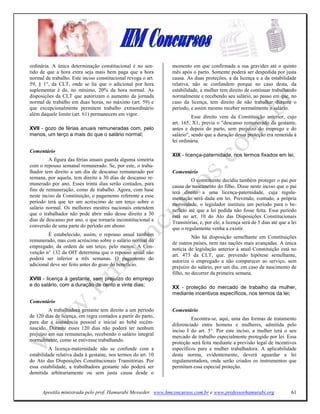 ordinária. A única determinação constitucional é no sen-       momento em que confirmada a sua gravidez até o quinto
tido de que a hora extra seja mais bem paga que a hora         mês após o parto. Somente poderá ser despedida por justa
normal de trabalho. Este inciso constitucional revoga o art.   causa. As duas proteções, a da licença e a da estabilidade
59, § 1°, da CLT, onde se lia que o adicional por hora         relativa, não se confundem porque no caso desta, da
suplementar é de, no mínimo, 20% da hora normal. As            estabilidade, a mulher tem direito de continuar trabalhando
disposições da CLT que autorizam o aumento da jornada          normalmente e recebendo seu salário, ao passo em que, no
normal de trabalho em duas horas, no máximo (art. 59) e        caso da licença, tem direito de não trabalhar durante o
que excepcionalmente permitem trabalho extraordinário          período, e assim mesmo receber normalmente o salário.
além daquele limite (art. 61) permanecem em vigor.
                                                                         Esse direito vem da Constituição anterior, cujo
                                                               art. 165, X1, previa o "descanso remunerado da gestante,
XVII - gozo de férias anuais remuneradas com, pelo             antes e depois do parto, sem prejuízo do emprego e do
menos, um terço a mais do que o salário normal;                salário", sendo que a duração dessa proteção era remetida à
                                                               lei ordinária.
Comentário
                                                               XIX - licença-paternidade, nos termos fixados em lei;
         A figura das férias anuais guarda alguma simetria
com o repouso semanal remunerado. Se, por este, o traba-
lhador tem direito a um dia de descanso remunerado por         Comentário
semana, por aquela, tem direito a 30 dias de descanso re-
                                                                        O constituinte decidiu também proteger o pai por
munerado por ano. Esses trinta dias serão contados, para
                                                               causa do nascimento do filho. Disse neste inciso que o pai
fins de remuneração, como de trabalho. Agora, com base
                                                               terá direito a uma licença-paternidade, cuja regula-
neste inciso da Constituição, o pagamento referente a esse
                                                               mentação será dada em lei. Prevendo, contudo, a própria
período terá que ter um acréscimo de um terço sobre o          morosidade, o legislador instituiu um período para o be-
salário normal. Os melhores mestres nacionais entendem
                                                               nefício até que a lei pedida não fosse feita. Esse período
que o trabalhador não pode abrir mão desse direito a 30
                                                               está no art. 10 do Ato das Disposições Constitucionais
dias de descanso por ano, o que tornaria inconstitucional a
                                                               Transitórias, e, por ele, a licença será de 5 dias até que a lei
conversão de uma parte do período em abono.
                                                               que o regulamente venha a existir.
         É estabelecido, assim, o repouso anual também                   Não há disposição semelhante em Constituições
remunerado, mas com acréscimo sobre o salário normal do
                                                               de outros países, nem nas nações mais avançadas. A única
empregado, da ordem de um terço, pelo menos. A Con-
                                                               notícia de legislação anterior à atual Constituição está no
venção n° 132 da OIT determina que o repouso anual não
                                                               art. 473 da CLT, que, prevendo hipótese semelhante,
poderá ser inferior a três semanas. O pagamento do             autoriza o empregado a não comparecer ao serviço, sem
adicional deve ser feito antes do gozo do benefício.           prejuízo do salário, por um dia, em caso de nascimento de
                                                               filho, no decorrer da primeira semana.
XVIII - licença à gestante, sem prejuízo do emprego
e do salário, com a duração de cento e vinte dias;             XX - proteção do mercado de trabalho da mulher,
                                                               mediante incentivos específicos, nos termos da lei;
Comentário
         A trabalhadora gestante tem direito a um período      Comentário
de 120 dias de licença, em regra contados a partir do parto,
                                                                        Encontra-se, aqui, uma das formas de tratamento
para dar a assistência pessoal e inicial ao bebê recém-
                                                               diferenciado entre homens e mulheres, admitida pelo
nascido. Durante esses 120 dias não poderá ter nenhum
                                                               inciso I do art. 5°. Por este inciso, a mulher terá o seu
prejuízo em sua remuneração, recebendo o salário integral      mercado de trabalho especialmente protegido por lei. Essa
normalmente, como se estivesse trabalhando.
                                                               proteção será feita mediante a previsão legal de incentivos
         A licença-maternidade não se confunde com a           específicos para a mulher trabalhadora. A aplicabilidade
estabilidade relativa dada à gestante, nos termos do art. 10   desta norma, evidentemente, deverá aguardar a lei
do Ato das Disposições Constitucionais Transitórias. Por       regulamentadora, onde serão criados os instrumentos que
essa estabilidade, a trabalhadora gestante não poderá ser      permitam essa especial proteção.
demitida arbitrariamente ou sem justa causa desde o


      Apostila ministrada pelo prof. Hamurabi Messeder. www.hmconcursos.com.br e www.professorhamurabi.org                  61
 