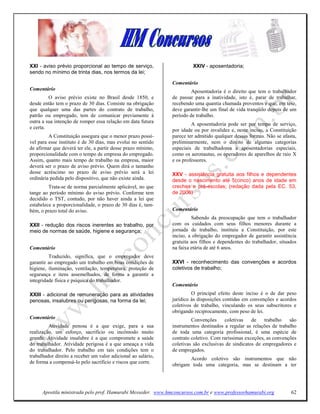 XXI - aviso prévio proporcional ao tempo de serviço,                    XXIV - aposentadoria;
sendo no mínimo de trinta dias, nos termos da lei;

                                                               Comentário
Comentário                                                              Aposentadoria é o direito que tem o trabalhador
         O aviso prévio existe no Brasil desde 1850, e         de passar para a inatividade, isto é, parar de trabalhar,
desde então tem o prazo de 30 dias. Consiste na obrigação      recebendo uma quantia chamada proventos e que, em tese,
que qualquer uma das partes do contrato de trabalho,           deve garantir-lhe um final de vida tranqüilo depois de um
patrão ou empregado, tem de comunicar previamente à            período de trabalho.
outra a sua intenção de romper essa relação em data futura
                                                                        A aposentadoria pode ser por tempo de serviço,
e certa.
                                                               por idade ou por invalidez e, neste inciso, a Constituição
         A Constituição assegura que o menor prazo possí-      parece ter admitido qualquer dessas formas. Não se afasta,
vel para esse instituto é de 30 dias, mas evolui no sentido    preliminarmente, nem o direito de algumas categorias
de afirmar que deverá ter ele, a partir desse prazo mínimo,    especiais de trabalhadorcs a aposentadorias especiais,
proporcionalidade com o tempo de empresa do empregado.         como os aeronautas, os operadores de aparelhos de raio X
Assim, quanto mais tempo de trabalho na empresa, maior         e os professores.
deverá ser o prazo de aviso prévio. Quem dirá o tamanho
desse acréscimo no prazo de aviso prévio será a lei            XXV - assistência gratuita aos filhos e dependentes
ordinária pedida pelo dispositivo, que não existe ainda.       desde o nascimento até 5(cinco) anos de idade em
         Trata-se de norma parcialmente aplicável, no que      creches e pré-escolas; (redação dada pela EC. 53,
tange ao período mínimo do aviso prévio. Conforme tem          de 2006)
decidido o TST, contudo, por não haver ainda a lei que
estabelece a proporcionalidade, o prazo de 30 dias é, tam-
bém, o prazo total do aviso.                                   Comentário
                                                                        Sabendo da preocupação que tem o trabalhador
XXII - redução dos riscos inerentes ao trabalho, por           com os cuidados com seus filhos menores durante a
meio de normas de saúde, higiene e segurança;                  jornada de trabalho, instituiu a Constituição, por este
                                                               inciso, a obrigação do empregador de garantir assistência
                                                               gratuita aos filhos e dependentes do trabalhador, situados
Comentário                                                     na faixa etária de até 6 anos.
         Traduzido, significa, que o empregador deve
garantir ao empregado um trabalho em boas condições de         XXVI - reconhecimento das convenções e acordos
higiene, iluminação, ventilação, temperatura, proteção de      coletivos de trabalho;
segurança e itens assemelhados, de forma a garantir a
integridade física e psíquica do trabalhador.
                                                               Comentário
XXIII - adicional de remuneração para as atividades                     O principal efeito deste inciso é o de dar peso
penosas, insalubres ou perigosas, na forma da lei;             jurídico às disposições contidas em convenções e acordos
                                                               coletivos de trabalho, vinculando os seus subscritores e
                                                               obrigando reciprocamente, com peso de lei.
Comentário                                                              Convenções     coletivas    de    trabalho   são
         Atividade penosa é a que exige, para a sua            instrumentos destinados a regular as relações de trabalho
realização, um esforço, sacrifício ou incômodo muito           de toda uma categoria profissional, é uma espécie de
grande. Atividade insalubre é a que compromete a saúde         contrato coletivo. Com raríssimas exceções, as convenções
do trabalhador. Atividade perigosa é a que ameaça a vida       coletivas são exclusivas de sindicatos de empregadores e
do trabalhador. Pelo trabalho em tais condições tem o          de empregados.
trabaIhador direito a receber um valor adicional ao salário,
                                                                      Acordo coletivo são instrumentos que não
de forma a compensá-lo pelo sacrifício e riscos que corre.
                                                               obrigam toda uma categoria, mas se destinam a ter




      Apostila ministrada pelo prof. Hamurabi Messeder. www.hmconcursos.com.br e www.professorhamurabi.org            62
 