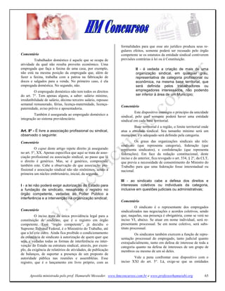 formalidades para que esse ato jurídico produza seus re-
                                                                gulares efeitos, somente poderá ser recusado pelo órgão
Comentário                                                      competente se os estatutos da entidade sindical contiverem
         Trabalhador doméstico é aquele que se ocupa de         previsões contrárias à lei ou à Constituição.
atividade da qual não resulta proveito econômico. Uma
empregada que faça a faxina de uma casa, por exemplo,                     II - é vedada a criação de mais de uma
não está na mesma posição da empregada que, além de                       organização sindical, em qualquer grau,
fazer a faxina, trabalha com a patroa na fabricação de                    representativa de categoria profissional ou
doces e salgados para a venda. No primeiro caso, é ela                    econômica, na mesma base territorial, que
empregada doméstica. No segundo, não.                                     será definida pelos trabalhadores ou
          O empregado doméstico não tem todos os direitos                 empregadores interessados, não podendo
do art. 7°. Tem apenas alguns, a saber: salário mínimo,                   ser inferior à área de um Município;
irredutibilidade de salário, décimo terceiro salário, repouso
semanal remunerado, férias, licença-maternidade, licença-
                                                                Comentário
paternidade, aviso prévio e aposentadoria.
                                                                          Este dispositivo consagra o princípio da unicidade
         Também é assegurada ao empregado doméstico a
                                                                sindical, pelo qual somente poderá haver uma entidade
integração ao sistema previdenciário.
                                                                sindical em cada base territorial.
                                                                        Base territorial é a região, o limite territorial onde
Art. 8º - É livre a associação profissional ou sindical,        atua a entidade sindical. Seu tamanho mínimo será um
observado o seguinte:                                           município, e o adequado será definido pela categoria.
Comentário                                                                Os graus das organizações sindicais são três:
                                                                sindicato (que representa categoria), federação (que
          O caput deste artigo repete direito já assegurado     representa sindicatos), e confederação (que representa
no art. 5°, XX. Apenas especifica que aqui se trata de asso-    federações). Em face da redação constitucional, deste
ciação profissional ou associação sindical, ao passo que lá     inciso e do anterior, fica revogado o art. 534, § 2°, da CLT,
o direito é genérico. Mas, se é genérico, compreende            que previa a necessidade de consentimento do Ministro do
também este. Cabe a observação de que associação pro-           Trabalho para que uma federação fosse interestadual ou
fissional e associação sindical não são sinônimos, sendo a      nacional.
primeira um núcleo embrionário, inicial, da segunda.
                                                                III - ao sindicato cabe a defesa dos direitos e
I - a lei não poderá exigir autorização do Estado para          interesses coletivos ou individuais da categoria,
a fundação de sindicato, ressalvado o registro no               inclusive em questões judiciais ou administrativas;
órgão competente, vedadas ao Poder Público a
interferência e a intervenção na organização sindical;
                                                                Comentário
                                                                          O sindicato é o representante dos empregados
Comentário                                                      sindicalizados nas negociações e acordos coletivos, sendo
          O inciso trata da única providência legal para a      que, naquelas, sua presença é obrigatória, como se verá no
constituição de sindicato, que é o registro em órgão            inciso VI, abaixo. Se atuar em nome individual, será re-
competente. Esse “órgão competente”, já decidiu o               presentante processual. Se em nome coletivo, será subs-
Supremo Tribunal Federal, é o Ministério do Trabalho, até       tituto processual.
que a lei crie outro. Ainda fica proibido o condicionamento              Os sindicatos também exercem a função de repre-
da existência de sindicato à autorização de quem quer que       sentação processual do empregado, tanto judicial quanto
seja, e vedadas todas as formas de interferência ou inter-      extrajudicialmente, tanto em defesa de interesse de toda a
venção do Estado na estrutura sindical, através, por exem-      categoria quanto na defesa de interesses de um grupo de
plo, da exigência de relatórios de atividades, de publicação    membros ou mesmo de um só deles.
de balanços, de suportar a presença de um preposto de
autoridade pública nas reuniões e assembléias. Esse                     Vale a pena confrontar esse dispositivo com o
registro, que é o lançamento em livro próprio, com as           inciso XXI do art. 5°. Lá, exige-se que as entidades


      Apostila ministrada pelo prof. Hamurabi Messeder. www.hmconcursos.com.br e www.professorhamurabi.org                 65
 