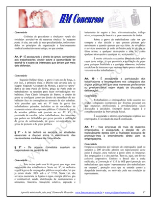 Comentário                                                     tratamento de esgoto e lixo, telecomunicações, tráfego
                                                               aéreo, compensação bancária e processamento de dados.
          Colônias de pescadores e sindicatos rurais são
entidades associativas de natureza sindical de pequeno                  Sobre a greve de trabalhadores cabe ver que
porte. A elas, em razão de suas peculiaridades, serão esten-   compete a eles decidir o que querem pleitear pelo
didos os princípios de organização e funcionamento             movimento e quando querem que seja feito. As atividades
sindical conhecidos neste artigo, no que couber.               e serviços essenciais já estão definidos pela lei de que se
                                                               falou acima, e qualquer desrespeito a essa lei, como
                                                               qualquer desrespeito a qualquer lei, será punido.
Art. 9º - É assegurado o direito de greve, competindo
                                                                       É muito criticada a excessiva liberdade dada pelo
aos trabalhadores decidir sobre a oportunidade de
                                                               caput deste artigo, já que permitiria a realização da greve
exercê-lo e sobre os interesses que devam por meio
                                                               para qualquer finalidade e a qualquer momento, inclusive
dele defender.
                                                               em defesa de interesses que nada ou muito pouco tenham a
                                                               ver com os dos trabalhadores.

Comentário
     Segundo Helène Sinay, a greve é um ato de força, e,       Art. 10 - É assegurada a participação dos
por isso, à primeira vista, o Direito não deveria dela se      trabalhadores e empregadores nos colegiados dos
ocupar. Segundo Alexandre de Moraes, a palavra “greve”         órgãos públicos em que seus interesses profissionais
deriva de uma Place de Grève, praça de Paris onde os           ou previdenciários sejam objeto de discussão e
trabalhadores se reuniam para fazer reivindicações tra-        deliberação.
balhistas. Para Cássio Mesquita de Barros, o direito de        Comentário
greve se configura como um direito de imunidade do tra-
balhador face às conseqüências normais de não trabalhar.                Trabalhadores e empregadores terão assento nos
Vale perceber que este art. 9° trata da greve dos              órgãos colegiados (compostos por diversas pessoas) em
trabalhadores privados, incluídos os de sociedades de          que interesses profissionais e previdenciários sejam
economia mista e de empresas públicas. O direito de greve      discutidos e decididos. Exemplo desses órgãos é o
do servidor público está previsto no art. 37, VII. A           conselho curador da Previdência Social.
permissão de escolha, pelos trabalhadores, dos interesses             É assegurado o direito à participação orgânica aos
que podem ser defendidos por greve permite a realização        empregados. É novidade da atual Constituição.
de greve de solidariedade, de greve reivindicatória. de
greve de protesto e de greve política.
                                                               Art. 11 - Nas empresas de mais de duzentos
                                                               empregados, é assegurada a eleição de um
§ 1º - A lei definirá os serviços ou atividades                representante destes com a finalidade exclusiva de
essenciais e disporá sobre o atendimento das                   promover-lhes o entendimento direto com os
necessidades inadiáveis da comunidade.                         empregadores.

                                                               Comentário
§ 2º - Os abusos cometidos                  sujeitam     os    Empresas compostas por número de empregados igual ou
responsáveis às penas da lei.                                  superior a 200 deverão admitir um representante deste
                                                               junto à direção, para realizar a ponte entre os interesses
                                                               dos empregados e o dos patrões. Tem-se, aqui, um direito
                                                               coletivo corporativo. Embora o Brasil não a tenha
Comentário
                                                               ratificado, a Convenção n° 135 da OIT prevê proteção aos
         Este inciso pede uma lei de greve para reger esse     trabalhadores que sejam “representantes dos trabalhadores
movimento dos trabalhadores. Neste art. 9°, lei ordinária      na empresa”, proteção essa que se estende contra a
regerá a greve de empregados públicos ou privados, lei que     despedida imotivada, ou motivada pela sua condição de
já existe desde 1989, sob o n° 7.783. Nesta Lei, são           representante.
serviços essenciais os ligados à água, energia elétrica, gás
e combustível, saúde, distribuição de medicamentos e
alimentos, funerária, transporte coletivo, captação e



      Apostila ministrada pelo prof. Hamurabi Messeder. www.hmconcursos.com.br e www.professorhamurabi.org             67
 