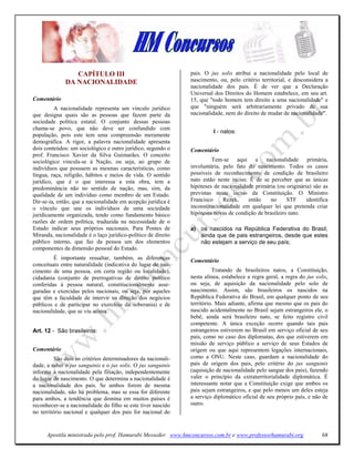 CAPÍTULO III                                   país. O jus solis atribui a nacionalidade pelo local de
              DA ACIO ALIDADE                                  nascimento, ou, pelo critério territorial, e desconsidera a
                                                               nacionalidade dos pais. É de ver que a Declaração
                                                               Universal dos Direitos do Homem estabelece, em seu art.
Comentário                                                     15, que "todo homem tem direito a uma nacionalidade" e
         A nacionalidade representa um vínculo jurídico        que "ninguém será arbitrariamente privado de sua
que designa quais são as pessoas que fazem parte da            nacionalidade, nem do direito de mudar de nacionalidade".
sociedade política estatal. O conjunto dessas pessoas
chama-se povo, que não deve ser confundido com
                                                                         I - natos:
população, pois este tem uma compreensão meramente
demográfica. A rigor, a palavra nacionalidade apresenta
dois conteúdos: um sociológico e outro jurídico, segundo o     Comentário
prof. Francisco Xavier da Silva Guimarães. O conceito
sociológico vincula-se à Nação, ou seja, ao grupo de                    Tem-se aqui a nacionalidade primária,
indivíduos que possuem as mesmas características, como         involuntária, pelo fato do nascimento. Todos os casos
língua, raça, religião, hábitos e meios de vida. O sentido     possíveis de reconhecimento de condição de brasileiro
jurídico, que é o que interessa a esta obra, tem a             nato estão neste inciso. É de se perceber que as únicas
predominância não no sentido de nação, mas, sim, da            hipóteses de nacionalidade primária (ou originária) são as
qualidade de um indivíduo como membro de um Estado.            previstas neste inciso da Constituição. O Ministro
Dir-se-ia, então, que a nacionalidade em acepção jurídica é    Francisco     Rezek,    então     no     STF     identifica
o vínculo que une os indivíduos de uma sociedade               inconstitucionalidade em qualquer lei que pretenda criar
juridicamente organizada, tendo como fundamento básico         hipóteses novas de condição de brasileiro nato.
razões de ordem política, traduzida na necessidade de o
Estado indicar seus próprios nacionais. Para Pontes de         a) os nascidos na República Federativa do Brasil,
Miranda, nacionalidade é o laço jurídico-político de direito      ainda que de pais estrangeiros, desde que estes
público interno, que faz da pessoa um dos elementos               não estejam a serviço de seu país;
componentes da dimensão pessoal do Estado.
         É importante ressaltar, também, as diferenças         Comentário
conceituais entre naturalidade (indicativa do lugar de nas-
cimento de uma pessoa, em certa região ou localidade),                   Tratando de brasileiros natos, a Constituição,
cidadania (conjunto de prerrogativas de direito político       nesta alínea, estabelece a regra geral, a regra do jus solis,
conferidas à pessoa natural, constitucionalmente asse-         ou seja, de aquisição da nacionalidade pelo solo de
guradas e exercidas pelos nacionais, ou seja, por aqueles      nascimento. Assim, são brasileiros os nascidos na
que têm a faculdade de intervir na direção dos negócios        República Federativa do Brasil, em qualquer ponto de seu
públicos e de participar no exercício da soberania) e de       território. Mais adiante, afirma que mesmo que os pais do
nacionalidade, que se viu acima.                               nascido acidentalmente no Brasil sejam estrangeiros ele, o
                                                               bebê, ainda será brasileiro nato, se feito registro civil
                                                               competente. A única exceção ocorre quando tais pais
Art. 12 - São brasileiros:                                     estrangeiros estiverem no Brasil em serviço oficial de seu
                                                               país, como no caso dos diplomatas, dos que estiverem em
                                                               missão de serviço público a serviço de seus Estados de
Comentário                                                     origem ou que aqui representem legações internacionais,
          São dois os critérios determinadores da nacionali-   como a ONU. Neste caso, guardam a nacionalidade do
dade, a saber o jus sanguinis e o jus solis. O jus sanguinis   país de origem dos pais, pelo critério do jus sanguinis
informa a nacionalidade pela filiação, independentemente       (aquisição de nacionalidade pelo sangue dos pais), fazendo
do lugar de nascimento. O que determina a nacionalidade é      valer o princípio da extraterritorialidade diplomática. É
a nacionalidade dos pais. Se ambos forem de mesma              interessante notar que a Constituição exige que ambos os
nacionalidade, não há problema, mas se essa for diferente      pais sejam estrangeiros, e que pelo menos um deles esteja
para ambos, a tendência que domina em muitos países é          a serviço diplomático oficial de seu próprio país, e não de
reconhecer-se a nacionalidade do filho se este tiver nascido   outro.
no território nacional e qualquer dos pais for nacional do


      Apostila ministrada pelo prof. Hamurabi Messeder. www.hmconcursos.com.br e www.professorhamurabi.org               68
 