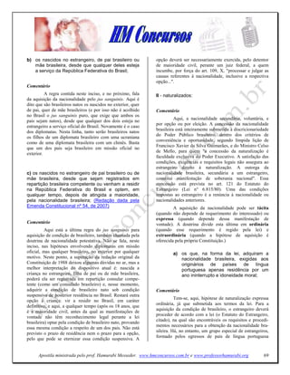 b) os nascidos no estrangeiro, de pai brasileiro ou            opção deverá ser necessariamente exercida, pelo detentor
   mãe brasileira, desde que qualquer deles esteja             de maioridade civil, perante um juiz federal, a quem
   a serviço da República Federativa do Brasil;                incumbe, por força do art. 109, X, "processar e julgar as
                                                               causas referentes à nacionalidade, inclusive a respectiva
                                                               opção...".
Comentário
          A regra contida neste inciso, e no próximo, fala     II - naturalizados:
da aquisição da nacionalidade pelo jus sanguinis. Aqui é
dito que são brasileiros natos os nascidos no exterior, quer
de pai, quer de mãe brasileiros (e por isso não é acolhido     Comentário
no Brasil o jus sanguinis puro, que exige que ambos os
                                                                         Aqui, a nacionalidade secundária, voluntária, e
pais sejam natos), desde que qualquer dos dois esteja no
                                                               por opção ou por eleição. A concessão da nacionalidade
estrangeiro a serviço oficial do Brasil. Novamente é o caso
                                                               brasileira está inteiramente submetida à discricionariedade
dos diplomatas. Nesta linha, tanto serão brasileiros natos
                                                               do Poder Público brasileiro, dentro dos critérios de
os filhos de um diplomata brasileiro com uma ucraniana
                                                               conveniência e oportunidade, segundo límpida lição de
como de uma diplomata brasileira com um chinês. Basta
                                                               Francisco Xavier da Silva Guimarães, e do Ministro Celso
que um dos pais seja brasileiro em missão oficial no
                                                               de Mello, para quem "a concessão da naturalização é
exterior.
                                                               faculdade exclusiva do Poder Executivo. A satisfação das
                                                               condições, exigências e requisitos legais não assegura ao
                                                               estrangeiro direito à naturalização. A outorga da
c) os nascidos no estrangeiro de pai brasileiro ou de          nacionalidade brasileira, secundária a um estrangeiro,
mãe brasileira, desde que sejam registrados em                 constitui manifestação de soberania nacional". Essa
repartição brasileira competente ou venham a residir           concessão está prevista no art. 121 do Estatuto do
na República Federativa do Brasil e optem, em                  Estrangeiro (Lei n° 6.815/80). Uma das condições
qualquer tempo, depois de atingida a maioridade,               impostas ao estrangeiro é a renúncia à nacionalidade ou
pela nacionalidade brasileira; (Redação dada pela              nacionalidades anteriores.
Emenda Constitucional nº 54, de 2007)                                   A aquisição da nacionalidade pode ser tácita
                                                               (quando não depende de requerimento do interessado) ou
                                                               expressa (quando depende dessa manifestação de
Comentário                                                     vontade). A doutrina divide esta última em ordinária
          Aqui está a última regra do jus sanguinis para       (quando esse requerimento é regido pela lei) e
aquisição de condição de brasileiro, também chamada pela       extraordinária (quando a hipótese de aquisição é
doutrina de nacionalidade potestativa. Não se fala, neste      oferecida pela própria Constituição.)
inciso, nas hipóteses envolvendo diplomatas em missão
oficial, mas qualquer brasileiro, no exterior por qualquer             a) os que, na forma da lei, adquiram a
motivo. Neste ponto, a superação da redação original da                   nacionalidade brasileira, exigidas aos
Constituição de 1988 deixou algumas dúvidas no ar, mas a                  originários de países de língua
melhor interpretação do dispositivo atual é: nascida a                    portuguesa apenas residência por um
criança no estrangeiro, filha de pai ou de mãe brasileira,                ano ininterrupto e idoneidade moral;
poderá ela ser registrada em repartição consular compe-
tente (como um consulado brasileiro) e, nesse momento,
adquirir a condiçâo de brasileiro nato sob condição            Comentário
suspensiva de posterior residência no Brasil. Restará outra
                                                                         Tem-se, aqui, hipótese de naturalização expressa
opção à criança: vir a residir no Brasil, em caráter
                                                               ordinária, já que submetida aos termos da lei. Para a
definitivo, e aqui, a qualquer tempo (após os 18 anos, que
                                                               aquisição da condição de brasileiro, o estrangeiro deverá
é a maioridade civil, antes da qual as manifestações de
                                                               proceder de acordo com a lei (o Estatuto do Estrangeiro,
vontade não têm reconhecimento legal perante a lei
                                                               citado), na qual são encontráveis os requisitos e procedi-
brasileira) optar pela condição de brasileiro nato, provando
                                                               mentos necessários para a obtenção da nacionalidade bra-
essa mesma condição a respeito de um dos pais. Não está
                                                               sileira. Há, no entanto, um grupo especial de estrangeiros,
previsto o prazo de residência nem o prazo para a opção,
                                                               formado pelos egressos de país de língua portuguesa
pelo que pode se eternizar essa condição suspensiva. A


      Apostila ministrada pelo prof. Hamurabi Messeder. www.hmconcursos.com.br e www.professorhamurabi.org             69
 