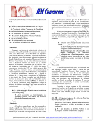 e orientação intelectual de veículo de mídia no Brasil (art.   caso, a partir dessa sentença, por ato do Presidente da
222).                                                          República, será declarada a perda de sua nacionalidade,
                                                               para viabilizar a expulsão do Brasil (já que expulsão de
                                                               brasileiro, mesmo que naturalizado, configura banimento,
§ 3º - São privativos de brasileiro nato os cargos:            que é pena inconstitucional, nos termos do art. 5°, XLVII,
I - de Presidente e Vice-Presidente da República;              d).
II - de Presidente da Câmara dos Deputados;                            O ato que cancela ou revoga a nacionalidade, se-
III - de Presidente do Senado Federal;                         gundo o prof. Francisco Xavier da Silva Guimarães, não é
                                                               meramente declaratório, mas constitutivo de perda, já que
IV - de Ministro do Supremo Tribunal Federal;
                                                               esta não é automática, requerendo ato específico que a
V - da carreira diplomática;                                   determine.
VI - de oficial das Forças Armadas.
1
  VII - de Ministro de Estado da Defesa.                                II - adquirir outra nacionalidade, salvo nos
                                                                        casos:
Comentário                                                                   a) de reconhecimento de nacionalidade
                                                                             originária pela lei estrangeira;
     Os cargos previstos neste parágrafo são privativos de
                                                                             b) de imposição de naturalização, pela
brasileiros natos, não podendo ser ocupados por qualquer
                                                                             forma      estrangeira,    ao    brasileiro
outro. São: Presidente e Vice-Presidente da República
                                                                             residente em Estado estrangeiro, como
(mas não os Ministros de Estado), Presidente da Câmara
                                                                             condição para permanência em seu
dos Deputados (mas não deputado federal), Presidente do
                                                                             território ou para o exercício de direitos
Senado Federal (mas não senador), Ministro do Supremo
                                                                             civis.
Tribunal Federal (mas não de outros tribunais superiores,
como o Superior Tribunal de Justiça ou o Tribunal
Superior do Trabalho, cuidando-se que o STM e o TSE,           Comentário
nos termos da Constituição, arts. 119 e 123, têm lugares
reservados a ministros do STF e a oficiais generais das                 A aquisição voluntária de outra nacionalidade por
Forças Armadas, brasileiros natos, necessariamente), da        um brasileiro conduz, como regra, à perda da sua
carreira diplomática (que são 3° Secretário, 2° Secretário,    nacionalidade brasileira. Somente duas exceções são
1° Secretário, Conselheiro, Ministro de 2a Classe e            admitidas. Primeira, no caso de a lei estrangeira
Ministro de 1a Classe, que é o embaixador) e, finalmente,      reconhecer ao brasileiro em determinadas condições
os de oficiais das Forças Armadas, que são Exército,           determinada nacionalidade estrangeira, como é o caso da
Marinha e Aeronáutica (mas não os suboficiais destas           Itália, que reconhece aos descendentes de italianos
Forças, nem os oficiais da Polícia Militar). A Emenda n°       nascidos no Brasil a condição de italianos. É caso de
23, de 3/9/99, introduziu neste dispositivo o cargo de         acumulação de nacionalidade, ou dupla nacionalidade,
Ministro da Defesa. que passa a ser, então, privativo de       constitucionalmente amparado.
brasileiro nato.                                                         Segunda e última, quando a lei estrangeira
                                                               impuser ao brasileiro a obrigação de naturalizar-se, para
     § 4º - Será declarada a perda da nacionalidade            que naquele país possa permanecer ou mesmo exercer
     do brasileiro que:                                        direitos civis, como trabalhar, alugar imóvel, ter conta em
                                                               banco, etc.
          I - tiver cancelada sua naturalização, por
          sentença judicial, em virtude de atividade
          nociva ao interesse nacional;                        Art. 13 - A língua portuguesa é o idioma oficial da
                                                               República Federativa do Brasil.
                                                                   § 1º - São símbolos da República Federativa do
Comentário                                                         Brasil a bandeira, o hino, as armas e o selo
         O brasileiro naturalizado que for processado e            nacionais.
julgado culpado de algum crime no Brasil poderá, na
                                                                   § 2º - Os Estados, o Distrito Federal e os
sentença, receber uma pena acessória de cancelamento da
naturalização, de acordo com a gravidade do crime. Nesse           Municípios poderão ter símbolos próprios.



      Apostila ministrada pelo prof. Hamurabi Messeder. www.hmconcursos.com.br e www.professorhamurabi.org             71
 