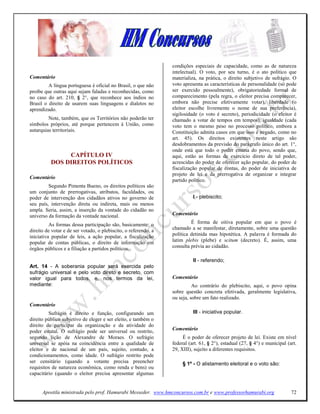 condições especiais de capacidade, como as de natureza
                                                                 intelectual). O voto, por seu turno, é o ato político que
Comentário                                                       materializa, na prática, o direito subjetivo de sufrágio. O
         A língua portuguesa é oficial no Brasil, o que não      voto apresenta as características de personalidade (só pode
proíbe que outras aqui sejam faladas e reconhecidas, como        ser exercido pessoalmente), obrigatoriedade formal de
no caso do art. 210, § 2°, que reconhece aos índios no           comparecimento (pela regra, o eleitor precisa comparecer,
Brasil o direito de usarem suas linguagens e dialetos no         embora não precise efetivamente votar), liberdade (o
aprendizado.                                                     eleitor escolhe livremente o nome de sua preferência),
                                                                 sigilosidade (o voto é secreto), periodicidade (o eleitor é
         Note, também, que os Territórios não poderão ter        chamado a votar de tempos em tempos), igualdade (cada
símbolos próprios, até porque pertencem à União, como            voto tem o mesmo peso no processo político, embora a
autarquias territoriais.                                         Constituição admita casos em que isso é negado, como no
                                                                 art. 45). Os direitos existentes neste artigo são
                                                                 desdobramentos da previsão do parágrafo único do art. 1°,
                                                                 onde está que todo o poder emana do povo, sendo que,
               CAPÍTULO IV                                       aqui, estão as formas de exercício direto de tal poder,
          DOS DIREITOS POLÍTICOS                                 acrescidas do poder de oferecer ação popular, do poder de
                                                                 fiscalização popular de contas, do poder de iniciativa de
                                                                 projeto de lei e da prerrogativa de organizar e integrar
Comentário
                                                                 partido político.
         Segundo Pimenta Bueno, os direitos políticos são
um conjunto de prerrogativas, atributos, faculdades, ou
poder de intervenção dos cidadãos ativos no governo de                     I - plebiscito;
seu país, intervenção direta ou indireta, mais ou menos
ampla. Seria, assim, a inserção da vontade do cidadão no
universo da formação da vontade nacional.                        Comentário

          As formas dessa participação são, basicamente: o                É forma de oitiva popular em que o povo é
direito de votar e de ser votado, o plebiscito, o referendo, a   chamado a se manifestar, diretamente, sobre uma questão
iniciativa popular de leis, a ação popular, a fiscalização       política detinida mas hipotética. A palavra é formada do
popular de contas públicas, o direito de informação em           latim plebis (plebe) e scitum (decreto). É, assim, uma
órgãos públicos e a filiação a partidos políticos.               consulta prévia ao cidadão.

                                                                           II - referendo;
Art. 14 - A soberania popular será exercida pelo
sufrágio universal e pelo voto direto e secreto, com
valor igual para todos, e, nos termos da lei,                    Comentário
mediante:                                                                  Ao contrário do plebiscito, aqui, o povo opina
                                                                 sobre questão concreta efetivada, geralmente legislativa,
                                                                 ou seja, sobre um fato realizado.
Comentário
         Sufrágio é direito e função, configurando um                      III - iniciativa popular.
direito público subjetivo de eleger e ser eleito, e também o
direito de participar da organização e da atividade do
poder estatal. O sufrágio pode ser universal ou restrito,        Comentário
segundo lição de Alexandre de Moraes. O sufrágio                      É o poder de oferecer projeto de lei. Existe em nível
universal se apóia na coincidência entre a qualidade de          federal (art. 61, § 2°), estadual (27, § 4°) e municipal (art.
eleitor e de nacional de um país, sujeito, contudo, a            29, XIII), sujeito a diferentes requisitos.
condicionamentos, como idade. O sufrágio restrito pode
ser censitário (quando a votante precisa preencher                    § 1º - O alistamento eleitoral e o voto são:
requisitos de natureza econômica, como renda e bens) ou
capacitário (quando o eleitor precisa apresentar algumas


      Apostila ministrada pelo prof. Hamurabi Messeder. www.hmconcursos.com.br e www.professorhamurabi.org                  72
 