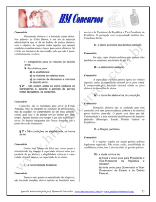 Comentário                                                      exceto o de Presidente da República e Vice-Presidente da
                                                                República. O português com reciprocidade também des-
          Alistamento eleitoral é a inscrição como eleitor.
                                                                fruta desse direito.
Nas palavras de Celso Bastos, é um ato de natureza
administrativa que se dá no âmbito da justiça eleitoral,
com o objetivo de registrar todos aqueles que reúnam                      II - o pleno exercício dos direitos políticos;
condições constitucionais e legais para serem eleitores. Só
é feito por iniciativa do interessado, pelo que não é possí-
vel alistamento ex oficio.                                      Comentário
                                                                         Ou seja, cujos direitos políticos não tenham sido
                                                                perdidos ou suspensos, nos termos do art. 15.
          I - obrigatórios para os maiores de dezoito
          anos;
          II - facultativos para:                                         III - o alistamento eleitoral;
                a) os analfabetos;
                b) os maiores de setenta anos;                  Comentário
                c) os maiores de dezesseis e menores                      A capacidade eleitural passiva (para ser votado)
                de dezoito anos.                                depende, então, da capacidade eleitoral ativa (para votar).
     § 2º - Não podem alistar-se como eleitores os              É comprovado pela inscrição eleitoral obtida no juízo
     estrangeiros e, durante o período do serviço               eleitoral do domicílio do eleitor.
     militar obrigatório, os conscritos.
                                                                          IV - o domicílio eleitoral na circunscrição;

Comentário
                                                                Comentário
     Conscritos são os recrutados para servir às Forças
Armadas. Não as integram na condição de profissionais,                   Domicílio eleitoral não se confunde nem com
mas de cidadãos no cumprimento de um ônus constitu-             domicílio civil nem com residência, embora a lei eleitoral
cional, qual seja o de prestar serviço militar por certo        possa fazê-los coincidir. O prazo será dado por lei.
tempo. Apenas durante esse tempo é que não podem alis-          Circunscrição é a área territorial qualificadora do mandato
tar-se. Os demais integrantes das Forças Armadas têm o          pleiteado (Município, Estado, Distrito Federal ou
poder-dever de alistamento.                                     República).

                                                                          V - a filiação partidária;
     § 3º - São condições de elegibilidade, na forma
     da lei:
                                                                Comentário
                                                                        É o registro regular em algum partido político
Comentário                                                      legalmente registrado. Não existe, então, possibilidade de
          Ensina José Afonso da Silva que, assim como a         candidatura avulsa, isto é, desvinculada de partido político.
alistabilidade diz respeito à capacidade eleitoral ativa (ca-
pacidade de ser eleitor), a elegibilidade refere-se à capa-               VI - a idade mínima de:
cidade eleitoral passiva, ou capacidade de ser eleito.                         a) trinta e cinco anos para Presidente e
                                                                               Vice-Presidente     da    República    e
          I - a nacionalidade brasileira;                                      Senador;
                                                                               b) trinta anos para Governador e Vice-
                                                                               Governador de Estado e do Distrito
Comentário                                                                     Federal;
        Tanto o nato quanto o naturalizado são elegíveis,
não havendo mandato eletivo restrito ao brasileiro nato,



      Apostila ministrada pelo prof. Hamurabi Messeder. www.hmconcursos.com.br e www.professorhamurabi.org                 73
 