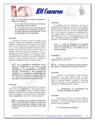 § 8º - O militar alistável é elegível, atendidas as
    seguintes condições:
                                                              Comentário
         I - se contar menos de dez anos de serviço,
         deverá afastar-se da atividade;                           O parágrafo trata do ajuizamcnto da ação de
                                                              impugnação de mandato eletivo. Note que o prazo é para a
         II - se contar mais de dez anos de serviço,
                                                              entrada da ação no Judiciário, não para o seu julgamento,
         será agregado pela autoridade superior e,
                                                              que ocorrerá bem mais tarde. O eleito que for réu nessa
         se eleito, passará automaticamente, no ato
                                                              ação e vier a perdê-la, se membro do Legislativo, terá o
         da diplomação, para a inatividade.
                                                              seu mandato extinto na forma do art. 55, § 3°, com
                                                              fundamento no art. 55, V. A legitimação ativa para essa
Comentário                                                    ação é do Ministério Público, dos partidos políticos, das
                                                              coligações e dos candidatos, eleitos ou não.
      O militar só é alistável se não for conscrito. Se for
alistável, é elegível, diz o parágrafo, que também impõe
condições: se contar menos de dez anos de serviço deverá          § 11 - A ação de impugnação de mandato
afastar-se da atividade para ser candidato, sendo lógico          tramitará em segredo de justiça, respondendo o
que, se eleito, permanecerá afastado enquanto durar o             autor, na forma da lei, se temerária ou de
mandato. Com mais de dez anos de serviço o militar será           manifesta má-fé.
agregado (afasta-se do cargo mas permanece com a re-
muneração até ser aproveitado em outro cargo) e, se eleito,
automaticamente será conduzido, na diplomação, para a         Comentário
inatividade. O STF já decidiu que do militar elegível não é
exigível a filiação partidária, sendo que o pedido de                  Exceção à regra geral do art. 5°, LX, quanto à
inscrição de candidatura é supridora dessa condição.          publicidade dos atos processuais.


    § 9º - Lei complementar estabelecerá outros               Art. 15 - É vedada a cassação de direitos políticos,
    casos de inelegibilidade e os prazos de sua               cuja perda ou suspensão só se dará nos casos de:
    cessação, a fim de proteger a probidade
    administrativa, a moralidade para o exercício do
    mandato, considerada a vida pregressa do
    candidato, e a normalidade e legitimidade das             Comentário
    eleições contra a influência do poder econômico                   Cassação é ato unilateral, do Poder Executivo,
    ou o abuso do exercício de função, cargo ou               configurando uma radical medida contra o regime
    emprego na administração direta ou indireta.              democrático, que suprime direitos e garantias individuais.
                                                              Perda é a privação definitiva; suspensão é uma perda
                                                              temporária. Note que os casos admitidos neste artigo têm
Comentário                                                    fundamento constitucional, legal ou judicial.
     Esta lei complementar, que será federal, vai enumerar
outros casos de inelegibilidades, e impor prazos para os               I - cancelamento da naturalização por
ocupantes de determinados cargos ou funções públicas                   sentença transitada em julgado;
afastarem-se destes, sob pena de não se poderem eleger.
Para tanto, deverão se desincompatibilizar. As finalidades
dessas inelegibilidades estão ditas no próprio parágrafo.     Comentário
                                                                       Na forma do art. 12, § 4°, I. Com essa condição, a
                                                              pessoa perde a condição de brasileiro, retorna ao status de
    § 10 - O mandato eletivo poderá ser impugnado
                                                              estrangeiro e, com isso, perde também direitos políticos,
    ante a Justiça Eleitoral no prazo de quinze dias
                                                              que são inerentes à cidadania.
    contados da diplomação, instruída a ação com
    provas de abuso do poder econômico, corrupção
    ou fraude.                                                         II - incapacidade civil absoluta;




      Apostila ministrada pelo prof. Hamurabi Messeder. www.hmconcursos.com.br e www.professorhamurabi.org            75
 
