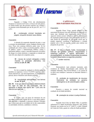 Comentário
         Segundo o Código Civil, são absolutamente                              CAPÍTULO V
incapazes os menores de l6 anos, os loucos de todo gênero,                DOS PARTIDOS POLÍTICOS
os surdos-mudos que não possam exprimir sua vontade e
os ausentes assim declarados por ato de juiz (CC, art. 5°, I     Comentário
a IV).
                                                                          Segundo Pietro Virga, partido político é uma
                                                                 associação de pessoas com uma ideologia ou interesses co-
         III - condenação criminal transitada em
                                                                 muns, que, mediante uma organização estável (Partei-
         julgado, enquanto durarem seus efeitos;
                                                                 Apparat) miram exercer influência sobre a determinação
                                                                 da orientação política do país. Para José Afonso da Silva, é
Comentário                                                       uma forma de agremiação de um grupo social que se
                                                                 propõe organizar, coordenar e instrumentar a vontade
         A duração da suspensão depende da pena, e com           popular com o fim de assumir o poder para realizar seu
a extinção da punibilidade o preso readquire direitos polí-      programa de governo.
ticos. Preso sem sentença definitiva pode votar. Se for
condenado por crime contra a economia popular, contra a
fé pública, contra a Administração Pública, contra o             Art. 17 - É livre a criação, fusão, incorporação e
patrimônio público, contra o mercado financeiro, de tráfico      extinção de partidos políticos, resguardados a
de drogas ou crimes eleitorais, a suspensão se estende por       soberania nacional, o regime democrático, o
mais três anos depois de cumprida a pena.                        pluripartidarismo, os direitos fundamentais da pessoa
                                                                 humana e observados os seguintes preceitos:
          IV - recusa de cumprir obrigação a todos                         I - caráter nacional;
          imposta ou prestação alternativa, nos
          termos do art. 5º, VIII;
                                                                 Comentário
Comentário                                                                 Demonstrável, num primeiro momento, pela
                                                                 existência de filiados disseminados pela maioria das
          Se vier a cumpri-la, readquire os direitos políticos   entidades federadas. Para Fávila Ribeiro, a via correta de
perdidos ou suspensos. A Lei n° 8.239/91 regulou as pres-        se aferir essa condição é mensurar as bancadas federais e
tações alternativas, cujo descumprimento, ou cumprimento         estaduais.
parcial, deixa o brasileiro sem direitos políticos.
                                                                           II - proibição de recebimento de recursos
          V - improbidade administrativa, nos termos                       financeiros de entidade ou governo
          do art. 37, § 4º.                                                estrangeiros ou de subordinação a estes;
Art. 16 - A lei que alterar o processo eleitoral entrará
em vigor na data de sua publicação, não se
aplicando à eleição que ocorra até 1 (um) ano da                 Comentário
data de sua vigência.                                                    Preserva a pureza da vontade nacional na
                                                                 condução da atividade partidária.

Comentário                                                                 III - prestação de contas à Justiça Eleitoral;
         É exigido, aqui, um prazo de interstício de um
ano entre a publicação regular da lei e a sua efetiva aplica-    Comentário
ção, alterando e regulando o processo eleitoral. Princípio
que é posto para que as novidades da lei não surpreendam                   Segundo José Celso de Mello Filho, os partidos
as autoridades eleitorais, candidatos e eleitores.               submetem-se à dupla fiscalização financeira, pela Justiça
                                                                 Eleitoral, nos termos da Lei n° 5.682/71, e pelo Tribunal
                                                                 de Contas da União, quanto às verbas do fundo partidário.



      Apostila ministrada pelo prof. Hamurabi Messeder. www.hmconcursos.com.br e www.professorhamurabi.org                76
 