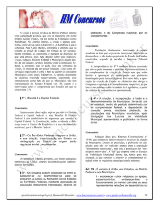 A União é pessoa jurídica de Direito Público interno            plebiscito, e do Congresso Nacional, por lei
com capacidade política, que ora se manifesta em nome                complementar.
próprio (como União), ora em nome da Federação (como
República). No âmbito interno, a União é apenas autô-
noma, como deixa claro o dispositivo. A República é que é       Comentário
soberana. Para Celso Bastos, soberania é atributo que se
confere ao poder do Estado em virtude de ser juridica-                   População diretamente interessada é aquela
mente ilimitado. Já autonomia é margem de discrição de          residente na área que se pretende incorporar, subdividir ou
que uma pessoa goza para decidir sobre seus negócios.           desmembrar, e não toda a população do Estado ou Estados
União, Estados, Distrito Federal e Municípios atuam den-        envolvidos, segundo já decidiu o Supremo Tribunal
tro de um quadro jurídico definido pela Constituição Fe-        Federal.
deral, e, portanto, não se pode falar em soberania da                A jurisprudência do STF também deixou assentado
União, se exercita ela um poder limitado. Uma outra ob-         que não se pode instaurar o processo legislativo referente à
servação importante é sobre o fato de querer-se considerar      lei complementar de criação do Estado sem que tenha
Municípios como entes federativos. A opinião dominante          havido a aprovação da emancipação por plebiscito
na doutrina responde negativamente, suportando esse             homologado pela Justiça Eleitoral. Por outro lado, a apro-
entendimento como fato de que os Municípios não têm             vação da criação do Estado no plebiscito não obriga o
representação no Senado Federal (art. 46, caput) e a            Congresso a aprovar a lei complementar respectiva, já que
intervenção neles é competência dos Estados em que se           isso é ato político e discricionário do Legislativo, a partir
situem (art. 35).                                               de critérios de conveniência e oportunidade.

     § 1º - Brasília é a Capital Federal.                            § 4º - A criação, a incorporação, a fusão e o
                                                                     desmembramento de Municípios, far-se-ão por
                                                                     lei estadual, dentro do período determinado por
Comentário                                                           lei complementar federal, e dependerão de
                                                                     consulta prévia, mediante plebiscito, às
      Apenas como observação, veja-se que não é o Distrito           populações dos Municípios envolvidos, após
Federal a Capital Federal, e, sim, Brasília. O Distrito              divulgação dos Estudos de Viabilidade
Federal é um quadrilátero de segurança que envolve a                 Municipal, apresentados e publicados na forma
Capital Federal. A Constituição, então, evidencia a dife-            da lei.
rença entre a Capital da República e a sua circunscrição
territorial, que é o Distrito Federal.
                                                                Comentário
     § 2º - Os Territórios Federais integram a União,                    Redação dada pela Emenda Constitucional n°
     e sua criação, transformação em Estado ou                  15/96, que endureceu sensivelmente o processo de criação
     reintegração ao Estado de origem serão                     de Municípios. Dentre as alterações, o plebiscito foi am-
     reguladas em lei complementar.                             pliado, para não ser realizado apenas entre a população
                                                                "diretamente interessada", mas toda a população dos "mu-
                                                                nicípios envolvidos". A "lei" que disporá sobre os Estudos
Comentário                                                      de Viabilidade Municipal deverá ser, temos para nós,
      Os territórios federais, portanto, são meras autarquias   estadual, já que substitui a anterior lei complementar es-
territoriais da União, simples descentralizações adminis-       tadual sobre os requisitos emancipacionais mínimos.
trativas territoriais.
                                                                Art. 19 - É vedado à União, aos Estados, ao Distrito
     § 3º - Os Estados podem incorporar-se entre si,            Federal e aos Municípios:
     subdividir-se ou desmembrar-se para se                               I - estabelecer cultos religiosos ou igrejas,
     anexarem a outros, ou formarem novos Estados                         subvencioná-los,      embaraçar-lhes       o
     ou Territórios Federais, mediante aprovação da                       funcionamento ou manter com eles ou seus
     população diretamente interessada, através de                        representantes relações de dependência ou


      Apostila ministrada pelo prof. Hamurabi Messeder. www.hmconcursos.com.br e www.professorhamurabi.org                78
 