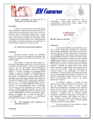 aliança, ressalvada, na forma da lei, a                       As distinções entre brasileiros natos e
         colaboração de interesse público;                    naturalizados, e entre aqueles entre si, são matérias
                                                              exclusivamente constitucionais, sendo vedado a lei,
                                                              qualquer lei, percorrer esse tema.
Comentário
          O Brasil é um Estado laico, inexistindo religião
oficial. Alexandre de Moraes lembra bem que o fato de ser
Estado laico não significa Estado ateu, já que existe a in-                       CAPÍTULO II
vocação a Deus no Preâmbulo constitucional. A relação
com o Vaticano não está proibida porque não é, formal-                             DA U IÃO
mente, uma relação com religião, mas com Estado. Ainda,
a colaboração de interesse público não é identificada pela    Art. 20 - São bens da União:
Constituição, ao contrário da anterior, que especificava as
áreas hospitalar, educacional e assistência social.
                                                              Comentário
         II - recusar fé aos documentos públicos;                       A partir da lição de Hely Lopes Meirelles, tem-se
                                                              que o Estado, como Nação politicamente organizada,
Comentário                                                    exerce poderes de soberania sobre todas as coisas que se
                                                              encontram em seu território. Alguns desses bens perten-
         Documento público, passado por autoridade            cem ao próprio Estado. Outros pertencem aos particulares,
pública, tem a seu favor a presunção de legitimidade, que     mas sua utilização depende de normas do Estado. Outros,
só pode ser vencida por prova definitiva em contrário, após   finalmente, não pertencem a ninguém, mas são utilizados
processo regular.                                             segundo normas estatais. Esse conjunto de bens compõe o
         Desta forma, a União não pode negar fé a             domínio público. O domínio público pode ser classificado
documento expedido por órgão oficial do Distrito Federal,     como domínio eminente e domínio patrimonial. Domínio
do Estado ou dos Municípios, e, assim, uns em relação aos     eminente é definido por aquele mestre como "poder
outros. É, por isso, de duvidosa constitucionalidade a        político pelo qual o Estado submete à sua vontade todas as
exigência feita por determinados órgãos em concursos          coisas em seu território", sendo uma manifestação de
públicos e concursos vestibulares aos candidatos nesses       soberania interna e não configurando um direito de
certames, os quais são obrigados a identificarem-se de-       propriedade. É em nome dele que são estabelecidos limites
calcando as impressões digitais, com olímpico desprezo        ao uso da propriedade privada. Domínio patrimonial é um
pela cédula de identidade que portem. Ou a cédula de          direito de propriedade do Estado sobre seus bens, mas um
identidade, passada por órgão público, via de regra uma       direito de propriedade pública, sujeito a um regime
Secretaria de Segurança Pública, prova que seu portador é     administrativo especial.
quem diz ser, e é carregada, ou admite negativa de quem                 É importante, também, o conceito de bens
quer que seja, caso em que resulta inteiramente inócua e      públicos para o célebre administrativista, segundo o qual
inservível. As possibilidades de fraude e falsificação        são, em sentido amplo, todas as coisas corpóreas
correm contra as bancas realizadoras dos certames e não       (fisicamente perceptíveis) ou incorpóreas (sem expressão
contra os candidatos, que estão amparados, por este inciso    física), imóveis, móveis e semoventes (que podem ser
II, também pelo princípio da presunção da inocência e pela    movidas por força alheia), créditos, direitos e ações, que
regra da identificação civil, todos constitucionais. Alguns   pertençam, a qualquer título, às entidades estatais,
tribunais de segundo grau já estão reconhecendo a             autárquicas, fundacionais e paraestatais. Na definição do
inconstitucionalidade da exigência de identificação           prof. Diógenes Gasparini, bens públicos são todas as
datiloscópica do candidato em concurso público.               coisas materiais ou imateriais pertencentes às pessoas
                                                              públicas e submetidas a um regime de Direito Público
         III - criar distinções entre brasileiros ou          instituído em favor do interesse público.
         preferências entre si.                                         Este artigo relaciona os bens públicos da União,
                                                              ou seja, situados sob domínio federal.
Comentário



      Apostila ministrada pelo prof. Hamurabi Messeder. www.hmconcursos.com.br e www.professorhamurabi.org            79
 