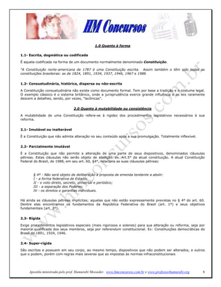 1.0 Quanto à forma

1.1- Escrita, dogmática ou codificada

É aquela codificada na forma de um documento normalmente denominado Constituição.

"A Constituição norte-americana de 1787 é uma Constituição escrita. Assim também o têm sido todas as
constituições brasileiras: as de 1824, 1891, 1934, 1937, 1946, 1967 e 1988.


1.2- Consuetudinária, histórica, dispersa ou não-escrita

A Constituição consuetudinária não existe como documento formal. Tem por base a tradição e o costume legal.
O exemplo clássico é o sistema britânico, onde a jurisprudência exerce grande influência e as leis raramente
descem a detalhes, sendo, por vezes, "lacônicas".


                                2.0 Quanto à mutabilidade ou consistência

A mutabilidade de uma Constituição refere-se à rigidez dos procedimentos legislativos necessários à sua
reforma.


2.1- Imutável ou inalterável

É a Constituição que não admite alteração no seu conteúdo após a sua promulgação. Totalmente inflexível.


2.2- Parcialmente imutável

É a Constituição que não permite a alteração de uma parte de seus dispositivos, denominados cláusulas
pétreas. Estas cláusulas não serão objeto de abolição. ex.:Art.5° da atual constituição. A atual Constituição
Federal do Brasil, de 1988, em seu art. 60, §4°, relaciona as suas cláusulas pétreas:



       § 4º - Não será objeto de deliberação a proposta de emenda tendente a abolir:
       I - a forma federativa de Estado;
       II - o voto direto, secreto, universal e periódico;
       III - a separação dos Poderes;
       IV - os direitos e garantias individuais.

Há ainda as cláusulas pétreas implícitas; aquelas que não estão expressamente previstas no § 4º do art. 60.
Dentre elas encontramos os fundamentos da República Federativa do Brasil (art. 1º) e seus objetivos
fundamentais (art. 3º).


2.3- Rígida

Exige procedimentos legislativos especiais (mais rigorosos e solenes) para sua alteração ou reforma, seja por
maioria qualificada dos seus membros, seja por referendum constitucional. Ex: Constituições democráticas do
Brasil de 1891, 1934, 1946.


2.4- Super-rígida

São escritas e possuem em seu corpo, ao mesmo tempo, dispositivos que não podem ser alterados, e outros
que o podem, porém com regras mais severas que as impostas às normas infraconstitucionais




     Apostila ministrada pelo prof. Hamurabi Messeder. www.hmconcursos.com.br e www.professorhamurabi.org   8
 