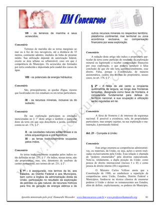 VII - os terrenos de marinha e seus                        outros recursos minerais no respectivo território,
          acrescidos;                                                plataforma continental, mar territorial ou zona
                                                                     econômica      exclusiva,   ou    compensação
                                                                     financeira por essa exploração.
Comentário
         Terrenos de marinha são as terras marginais ao
mar ou à foz de rios navegáveis, até a distância de 33           Comentário
metros, continente adentro, medidos da linha de preamar
médio. Sua utilização depende de autorização federal,                  A redação deste artigo não indica o proprietário par-
                                                                 ticular da terra como partícipe do resultado da exploração
exceto se área urbana ou urbanizável, caso em que é
                                                                 mineral ou legitimado a receber compensação financeira
competência do Município. Os acrescidos são formados
                                                                 por essa exploração, o que poderia conduzir à falsa
por terra conduzida e depositada pela caudal dos cursos de
                                                                 conclusão de que ele não tem, constitucionalmente, esse
água.
                                                                 direito. Falsa, porque a Constituição, de maneira
                                                                 assistemática, cuidou dos direitos do proprietário, nesses
          VIII - os potenciais de energia hidráulica;            casos, no art. 176, § 2°.

Comentário                                                           § 2º - A faixa de até cento e cinqüenta
         São, principalmente, as quedas d'água, mesmo                quilômetros de largura, ao longo das fronteiras
que localizadas em rios estaduais ou em terras particulares.         terrestres, designada como faixa de fronteira, é
                                                                     considerada fundamental para defesa do
                                                                     território nacional, e sua ocupação e utilização
          IX - os recursos minerais, inclusive os do                 serão reguladas em lei.
          subsolo;


Comentário                                                       Comentário
         De sua exploração participam as entidades                        A faixa de fronteira é de interesse da segurança
mencionadas no § 1° deste artigo e também o particular           nacional. É possível a existência, nela, de propriedades
dono da terra em que seja descoberta a jazida, conforme          particulares, mas sempre sujeitas, na sua exploração e ma-
consta no art. 176, § 2°.                                        nutenção, à permiassão federal.

          X - as cavidades naturais subterrâneas e os            Art. 21 - Compete à União:
          sítios arqueológicos e pré-históricos;
          XI - as terras tradicionalmente ocupadas
          pelos índios.
                                                                 Comentário
                                                                         Este artigo enumera as competências administrati-
Comentário                                                       vas, ou materiais, da União, ou seja, ações a serem reali-
     As terras tradicionalmente ocupadas pelos índios es-        zadas exclusivamente pela União. Essa relação é chamada
tão definidas no art. 231, § 1°. Os índios, nessas terras, não   de "poderes enumerados" pela doutrina especializada.
são proprietários, mas, sim, detentores de usufruto de           Note-se, nitidamente, a dupla posição da União: como
caráter permanente, nos termos do art. 231, § 2°.                pessoa de direito internacional (incisos I e II) e como
                                                                 pessoa de direito interno (III e seguintes).
     § 1º - é assegurada, nos termos da lei, aos                          O Ministro Carlos Velloso anota que a
     Estados, ao Distrito Federal e aos Municípios,              Constituição de 1988, ao estabelecer a repartição de
     bem como a órgãos da administração direta da                competências entre União, Estados, Distrito Federal e
     União, participação no resultado da exploração              Municípios, fundou-se na técnica clássica de enumerar
     de petróleo ou gás natural, de recursos hídricos            poderes à União e deixar os remanescentes aos Estados,
     para fins de geração de energia elétrica e de               além de definir, explicitamente, os poderes do Município,



      Apostila ministrada pelo prof. Hamurabi Messeder. www.hmconcursos.com.br e www.professorhamurabi.org               81
 