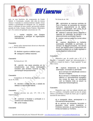 pois, no caso brasileiro, são componentes do Estado                  Na forma do art. 164.
federal. A Constituição, contudo, indo além da técnica
clássica e inspirada no constitucionalismo alemão, trouxe             VIII - administrar as reservas cambiais do
também a possibilidade de delegação (art. 22, parágrafo               País e fiscalizar as operações de natureza
único), a definição de áreas comuns, que prevêem atuação              financeira, especialmente as de crédito,
paralela da União, Estados, Distrito Federal e Municípios             câmbio e capitalização, bem como as de
(art. 23) e setores de legislação concorrente (art. 24).              seguros e de previdência privada;
                                                                      IX - elaborar e executar planos nacionais e
         I - manter relações com Estados                              regionais de ordenação do território e de
         estrangeiros e participar de organizações                    desenvolvimento econômico e social;
         internacionais;                                              X - manter o serviço postal e o correio aéreo
                                                                      nacional;
                                                                      XI - explorar, diretamente ou mediante
Comentário
                                                                      autorização, concessão ou permissão, os
          Nessas ações internacionais deverá ser observado            serviços de telecomunicações, nos termos
o art. 4° desta Constituição.                                         da lei, que disporá sobre a organização dos
                                                                      serviços, a criação de um órgão regulador e
         II - declarar a guerra e celebrar a paz;                     outros aspectos institucionais;
         III - assegurar a defesa nacional;
                                                             Comentário
Comentário                                                             Dispositivo que, de acordo com a EC n° 8,
                                                             derrubou o monopólio estatal nas telecomunicações e
        Na forma do art. 142.
                                                             viabilizou a criação da Anatel, o "órgão regulador" de que
                                                             trata o inciso.
         IV - permitir, nos casos previstos em lei
         complementar, que forças estrangeiras
                                                                      XII - explorar, diretamente ou mediante
         transitem pelo território nacional ou nele
                                                                      autorização, concessão ou permissão:
         permaneçam temporariamente;
                                                                          a) os serviços de radiodifusão sonora e
                                                                          de sons e imagens;
Comentário                                                                b) os serviços e instalações de energia
          Competência do Presidente da República, a teor                  elétrica e o aproveitamento energético
do art. 84, XXII.                                                         dos cursos de água, em articulação
                                                                          com os Estados onde se situam os
                                                                          potenciais hidroenergéticos;
         V - decretar o estado de sítio, o estado de
         defesa e a intervenção federal;
                                                             Comentário
Comentário                                                             Dispositivo que, com sua redação alterada pela
                                                             EC n° 8, quebrou o monopólio estatal na área de energia
         Matérias previsias nos arts. 137, 136 e 34,         elétrica e possibilitou a criação da Aneel, que é a agência
respectivamente.                                             nacional do setor elétrico.

         VI - autorizar e fiscalizar a produção e o                  c) a navegação aérea, aeroespacial e a
         comércio de material bélico;                                infra-estrutura aeroportuária;
         VII - emitir moeda;                                         d) os serviços de transporte ferroviário e
                                                                     aquaviário entre portos brasileiros e
Comentário                                                           fronteiras nacionais, ou que transponham os
                                                                     limites de Estado ou Território;


     Apostila ministrada pelo prof. Hamurabi Messeder. www.hmconcursos.com.br e www.professorhamurabi.org            82
 