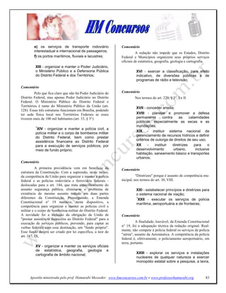 e) os serviços de transporte rodoviário               Comentário
        interestadual e internacional de passageiros;                   A redação não impede que os Estados, Distrito
        f) os portos marítimos, fluviais e lacustres;         Federal e Municípios organizem seus próprios serviços
                                                              oficiais de estatística, geografia, geologia e cartografia.
         XIII - organizar e manter o Poder Judiciário,
         o Ministério Público e a Defensoria Pública                   XVI - exercer a classificação, para efeito
         do Distrito Federal e dos Territórios;                        indicativo, de diversões públicas e de
                                                                       programas de rádio e televisão;
Comentário
         Pelo que fica claro que não há Poder Judiciário do   Comentário
Distrito Federal, mas apenas Poder Judiciário no Distrito             Nos termos do art. 220, § 3°, I e II.
Federal. O Ministério Público do Distrito Federal e
Territórios é ramo do Ministério Público da União (art.
                                                                       XVII - conceder anistia;
128). Essas três estruturas funcionam em Brasília, podendo
ter sede física local nos Territórios Federais se esses                XVIII - planejar e promover a defesa
tiverem mais de 100 mil habitantes (art. 33, § 3°)                     permanente        contra     as     calamidades
                                                                       públicas, especialmente as secas e as
         1                                                             inundações;
          XIV - organizar e manter a polícia civil, a
                                                                       XIX - instituir sistema nacional de
         polícia militar e o corpo de bombeiros militar
                                                                       gerenciamento de recursos hídricos e definir
         do Distrito Federal, bem como prestar
                                                                       critérios de outorga de direitos de seu uso;
         assistência financeira ao Distrito Federal
         para a execução de serviços públicos, por                     XX      -   instituir    diretrizes    para     o
         meio de fundo próprio;                                        desenvolvimento          urbano,        inclusive
                                                                       habitação, saneamento básico e transportes
                                                                       urbanos;
Comentário
          A primeira providência vem em benefício da          Comentário
estrutura da Constituição. Com a supressão, neste inciso,
da competência da União para organizar e manter a polícia               "Diretrizes" porque é assunto de competência mu-
federal e as polícias rodoviária e ferroviária federais -     nicipal, nos termos do art. 30, VIII.
deslocadas para o art. 144, que trata especificamente do
assunto segurança pública, elimina-se o problema de                    XXI - estabelecer princípios e diretrizes para
existência do mesmo assunto tratado em duas partes                     o sistema nacional de viação;
diferentes da Constituição. Prosseguindo, a Emenda                     1
                                                                         XXII - executar os serviços de polícia
Constitucional n° 19 manteve, neste dispositivo, a                     marítima, aeroportuária e de fronteiras;
competência para organizar e manter as polícias civil e
militar e o corpo de bombeiros militar do Distrito Federal.
A novidade foi a inclusão da obrigação da União de            Comentário
"prestar assistência financeìra ao Distrìto Federal" para a
execução de serviços públicos, prevendo, para captar as                 A finalidade, louvável, da Emenda Constitucional
verbas federais com essa destinação, um "fundo próprio".      n° 19, foi a adequação técnica da redação original. Real-
Esse fundo deverá ser criado por lei específica, a teor do    mente, não compete à polícia federal os serviços de polícia
art. 167, IX,                                                 "aérea", assunto da Aeronáutica. A competência da polícia
                                                              federal é, efetivamente, o policiamento aeroportuário, em
                                                              terra, portanto.
         XV - organizar e manter os serviços oficiais
         de estatística, geografia, geologia e
         cartografia de âmbito nacional;                               XXIII - explorar os serviços e instalações
                                                                       nucleares de qualquer natureza e exercer
                                                                       monopólio estatal sobre a pesquisa, a lavra,



      Apostila ministrada pelo prof. Hamurabi Messeder. www.hmconcursos.com.br e www.professorhamurabi.org            83
 