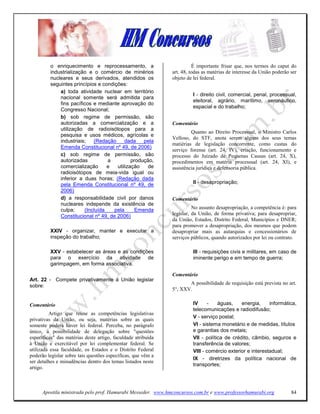 o enriquecimento e reprocessamento, a                          É importante frisar que, nos termos do caput do
         industrialização e o comércio de minérios            art. 48, todas as matérias de interesse da União poderão ser
         nucleares e seus derivados, atendidos os             objeto de lei federal.
         seguintes princípios e condições:
             a) toda atividade nuclear em território
                                                                        I - direito civil, comercial, penal, processual,
             nacional somente será admitida para
                                                                        eleitoral, agrário, marítimo, aeronáutico,
             fins pacíficos e mediante aprovação do
                                                                        espacial e do trabalho;
             Congresso Nacional;
             b) sob regime de permissão, são
             autorizadas a comercialização e a                Comentário
             utilização de radioisótopos para a
                                                                       Quanto ao Direito Processual, o Ministro Carlos
             pesquisa e usos médicos, agrícolas e
                                                              Velloso, do STF, anota serem alguns dos seus temas
             industriais;   (Redação      dada    pela
                                                              matiérias de legislação concorrente, como custas do
             Emenda Constitucional nº 49, de 2006)
                                                              serviço forense (art. 24, IV), criação, funcionamento e
             c) sob regime de permissão, são                  processo do Juizado de Pequenas Causas (art. 24, X),
             autorizadas          a          produção,        procedimentos em matéria processual (art. 24, XI), e
             comercialização      e   utilização    de        assistência jurídica e defensoria pública.
             radioisótopos de meia-vida igual ou
             inferior a duas horas; (Redação dada
             pela Emenda Constitucional nº 49, de                       II - desapropriação;
             2006)
             d) a responsabilidade civil por danos            Comentário
             nucleares independe da existência de
             culpa;     (Incluída    pela      Emenda                   No assunto desapropriação, a competência é: para
             Constitucional nº 49, de 2006)                   legislar, da União, de forma privativa; para desapropriar,
                                                              da União, Estados, Distrito Federal, Municípios e DNER;
                                                              para promover a desapropriação, dos mesmos que podem
         XXIV - organizar, manter e executar a                desapropriar mais as autarquias e concessionários de
         inspeção do trabalho;                                serviços públicos, quando autorizados por lei ou contrato.

         XXV - estabelecer as áreas e as condições                      III - requisições civis e militares, em caso de
         para o exercício da atividade de                               iminente perigo e em tempo de guerra;
         garimpagem, em forma associativa.

                                                              Comentário
Art. 22 - Compete privativamente à União legislar
                                                                     A possibilidade de requisição está prevista no art.
sobre:
                                                              5°, XXV.


Comentário                                                              IV     -    águas,    energia,     informática,
                                                                        telecomunicações e radiodifusão;
         Artigo que reúne as competências legislativas
                                                                        V - serviço postal;
privativas da União, ou seja, matérias sobre as quais
somente poderá haver lei federal. Perceba, no parágrafo                 VI - sistema monetário e de medidas, títulos
único, a possibilidade de delegação sobre "questões                     e garantias dos metais;
específicas" das matérias deste artigo, faculdade atribuída             VII - política de crédito, câmbio, seguros e
à União e exercitável por lei complementar federal. Se                  transferência de valores;
utilizada essa faculdade, os Estados e o Distrito Federal               VIII - comércio exterior e interestadual;
poderão legislar sobre tais questões específicas, que vêm a
                                                                        IX - diretrizes da política nacional de
ser detalhes e minudências dentro dos temas listados neste
                                                                        transportes;
artigo.



      Apostila ministrada pelo prof. Hamurabi Messeder. www.hmconcursos.com.br e www.professorhamurabi.org             84
 