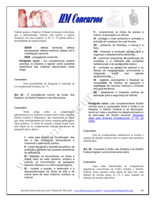 Federal quanto o Superior Tribunal de Justiça já decidiram            V - proporcionar os meios de acesso à
que a administração indireta está sujeita a regime                    cultura, à educação e à ciência;
licitatório em suas compras. A EC n° 19 apenas abriu a                VI - proteger o meio ambiente e combater a
possibilidade de regime próprio.                                      poluição em qualquer de suas formas;
                                                                      VII - preservar as florestas, a fauna e a
         XXVIII    -   defesa   territorial,  defesa                  flora;
         aeroespacial, defesa marítima, defesa civil e                VIII - fomentar a produção agropecuária e
         mobilização nacional;                                        organizar o abastecimento alimentar;
         XXIX - propaganda comercial.                                 IX - promover programas de construção de
    Parágrafo único - Lei complementar poderá                         moradias e a melhoria das condições
    autorizar os Estados a legislar sobre questões                    habitacionais e de saneamento básico;
    específicas das matérias relacionadas neste                       X - combater as causas da pobreza e os
    artigo.                                                           fatores de marginalização, promovendo a
                                                                      integração       social     dos      setores
                                                                      desfavorecidos;
Comentário                                                            XI - registrar, acompanhar e fiscalizar as
        Essa possibilidade de delegação é inspirada na                concessões de direitos de pesquisa e
Lei Fundamental de Bonn, art. 71.                                     exploração de recursos hídricos e minerais
                                                                      em seus territórios;
                                                                      XII - estabelecer e implantar política de
Art. 23 - É competência comum da União, dos                           educação para a segurança do trânsito.
Estados, do Distrito Federal e dos Municípios:

                                                                 Parágrafo único. Leis complementares fixarão
Comentário                                                       normas para a cooperação entre a União e os
                                                                 Estados, o Distrito Federal e os Municípios,
         Neste     artigo    estão   as    competências          tendo em vista o equilíbrio do desenvolvimento e
administrativas ou materiais comuns entre União, Estados,        do bem-estar em âmbito nacional. (Redação
Distrito Federal e Municípios. São enumeradas as ações           dada pela Emenda Constitucional nº 53, de
que serão desempenhadas de forma conjunta pelos quatro           2006)
entes políticos. A forma de atuação comum nessas áreas
será objeto de lei complementar federal, nos termos do
parágrafo único, abaixo.
                                                             Comentário
                                                                       Esta lei complementar estabelecerá as formas e
         I - zelar pela guarda da Constituição, das          campos de atuação comuns entre os quatro entes políticos
         leis e das instituições democráticas e              identificados.
         conservar o patrimônio público;
         II - cuidar da saúde e assistência pública, da
         proteção e garantia das pessoas portadoras          Art. 24 - Compete à União, aos Estados e ao Distrito
         de deficiência;                                     Federal legislar concorrentemente sobre:
         III - proteger os documentos, as obras e
         outros bens de valor histórico, artístico e
         cultural, os monumentos, as paisagens               Comentário
         naturais notáveis e os sítios arqueológicos;                   Aqui estão identificadas as competências
         IV - impedir a evasão, a destruição e a             legislativas concorrentes da União, Estados e Distrito
         descaracterização de obras de arte e de             Federal. Esses assuntos serão objeto de duas leis: uma
         outros bens de valor histórico, artístico ou        federal, de normas gerais (§ 1°), e outra estadual ou
         cultural;                                           distrital, de normas específicas.




     Apostila ministrada pelo prof. Hamurabi Messeder. www.hmconcursos.com.br e www.professorhamurabi.org         86
 