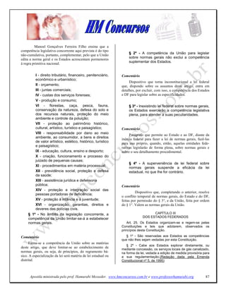 Manoel Gonçalves Ferreira Filho ensina que a
competência legislativa concorrente aqui prevista é do tipo
                                                                    § 2º - A competência da União para legislar
não-cumulativa, portanto, complementar, pelo que a União
                                                                    sobre normas gerais não exclui a competência
edita a norma geral e os Estados acrescentam pormenores
à regra primitiva nacional.                                         suplementar dos Estados.


         I - direito tributário, financeiro, penitenciário,     Comentário
         econômico e urbanístico;
                                                                     Dispositivo que torna inconstitucional a lei federal
         II - orçamento;                                        que, dispondo sobre os assuntos deste artigo, entra em
         III - juntas comerciais;                               detalhes, por excluir, com isso, a competência dos Estados
         IV - custas dos serviços forenses;                     e DF para legislar sobre as especificidades.
         V - produção e consumo;
         VI - florestas, caça, pesca, fauna,                        § 3º - Inexistindo lei federal sobre normas gerais,
         conservação da natureza, defesa do solo e                  os Estados exercerão a competência legislativa
         dos recursos naturais, proteção do meio                    plena, para atender a suas peculiaridades.
         ambiente e controle da poluição;
         VII - proteção ao patrimônio histórico,
         cultural, artístico, turístico e paisagístico;         Comentário
         VIII - responsabilidade por dano ao meio                    Parágrafo que permite ao Estado e ao DF, diante da
         ambiente, ao consumidor, a bens e direitos             inércia federal para fazer a lei de normas gerais, fazê-las
         de valor artístico, estético, histórico, turístico     para uso próprio, quando, então, aquelas entidades fede-
         e paisagístico;                                        rativas legislarão de forma plena, sobre normas gerais e
         IX - educação, cultura, ensino e desporto;             sobre o seu detalhamento procedimental.
         X - criação, funcionamento e processo do
         juizado de pequenas causas;
                                                                    § 4º - A superveniência de lei federal sobre
         XI - procedimentos em matéria processual;
                                                                    normas gerais suspende a eficácia da lei
         XII - previdência social, proteção e defesa                estadual, no que lhe for contrário.
         da saúde;
         XIII - assistência jurídica e defensoria
         pública;                                               Comentário
         XIV - proteção e integração social das
                                                                         Dispositivo que, completando o anterior, resolve
         pessoas portadoras de deficiência;
                                                                o conflito temporal de normas gerais, do Estado e do DF,
         XV - proteção à infância e à juventude;                feitas por permissão do § 3°, e da União, feita por ordem
         XVI - organização, garantias, direitos e               do § 1°. Valem as normas gerais da União.
         deveres das polícias civis.
     § 1º - No âmbito da legislação concorrente, a                                  CAPÍTULO III
                                                                              DOS ESTADOS FEDERADOS
     competência da União limitar-se-á a estabelecer
     normas gerais.                                                 Art. 25. Os Estados organizam-se e regem-se pelas
                                                                Constituições e leis que adotarem, observados os
                                                                princípios desta Constituição.

Comentário                                                         § 1º - São reservadas aos Estados as competências
                                                                que não lhes sejam vedadas por esta Constituição.
      Firma-se a competência da União sobre as matérias
                                                                   § 2º - Cabe aos Estados explorar diretamente, ou
deste artigo, que deve limitar-se ao estabelecimento de
                                                                mediante concessão, os serviços locais de gás canalizado,
normas gerais, ou seja, de princípios, do regramento bá-        na forma da lei, vedada a edição de medida provisória para
sico. A especialização da lei será matéria de lei estadual ou   a sua regulamentação.(Redação dada pela Emenda
distrital.                                                      Constitucional nº 5, de 1995)



      Apostila ministrada pelo prof. Hamurabi Messeder. www.hmconcursos.com.br e www.professorhamurabi.org              87
 