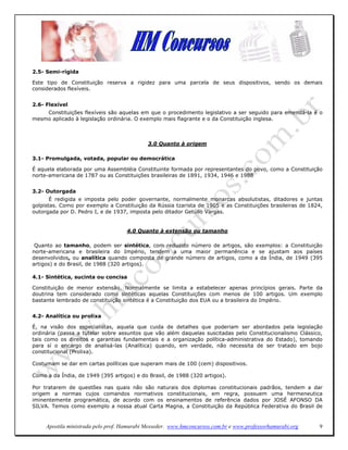 2.5- Semi-rígida

Este tipo de Constituição reserva a rigidez para uma parcela de seus dispositivos, sendo os demais
considerados flexíveis.


2.6- Flexível
    Constituições flexíveis são aquelas em que o procedimento legislativo a ser seguido para emendá-la é o
mesmo aplicado à legislação ordinária. O exemplo mais flagrante e o da Constituição inglesa.



                                             3.0 Quanto à origem

3.1- Promulgada, votada, popular ou democrática

É aquela elaborada por uma Assembléia Constituinte formada por representantes do povo, como a Constituição
norte-americana de 1787 ou as Constituições brasileiras de 1891, 1934, 1946 e 1988


3.2- Outorgada
       É redigida e imposta pelo poder governante, normalmente monarcas absolutistas, ditadores e juntas
golpistas. Como por exemplo a Constituição da Rússia tzarista de 1905 e as Constituições brasileiras de 1824,
outorgada por D. Pedro I, e de 1937, imposta pelo ditador Getúlio Vargas.


                                     4.0 Quanto à extensão ou tamanho

 Quanto ao tamanho, podem ser sintética, com reduzido número de artigos, são exemplos: a Constituição
norte-americana e brasileira do Império, tendem a uma maior permanência e se ajustam aos países
desenvolvidos, ou analítica quando composta de grande número de artigos, como a da Índia, de 1949 (395
artigos) e do Brasil, de 1988 (320 artigos).

4.1- Sintética, sucinta ou concisa

Constituição de menor extensão. Normalmente se limita a estabelecer apenas princípios gerais. Parte da
doutrina tem considerado como sintéticas aquelas Constituições com menos de 100 artigos. Um exemplo
bastante lembrado de constituição sintética é a Constituição dos EUA ou a brasileira do Império.


4.2- Analítica ou prolixa

É, na visão dos especialistas, aquela que cuida de detalhes que poderiam ser abordados pela legislação
ordinária (passa a tutelar sobre assuntos que vão além daquelas suscitadas pelo Constitucionalismo Clássico,
tais como os direitos e garantias fundamentais e a organização política-administrativa do Estado), tomando
para sí o encargo de analisá-las (Analítica) quando, em verdade, não necessita de ser tratado em bojo
constitucional (Prolixa).

Costumam se dar em cartas políticas que superam mais de 100 (cem) dispositivos.

Como a da Índia, de 1949 (395 artigos) e do Brasil, de 1988 (320 artigos).

Por tratarem de questões nas quais não são naturais dos diplomas constitucionais padrãos, tendem a dar
origem a normas cujos comandos normativos constitucionais, em regra, possuem uma hermeneutica
iminentemente programática, de acordo com os ensinamentos de referência dados por JOSÉ AFONSO DA
SILVA. Temos como exemplo a nossa atual Carta Magna, a Constituição da República Federativa do Brasil de


     Apostila ministrada pelo prof. Hamurabi Messeder. www.hmconcursos.com.br e www.professorhamurabi.org   9
 