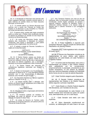Art. 31. A fiscalização do Município será exercida pelo          § 3º - Nos Territórios Federais com mais de cem mil
Poder Legislativo Municipal, mediante controle externo, e        habitantes, além do Governador nomeado na forma desta
pelos sistemas de controle interno do Poder Executivo            Constituição, haverá órgãos judiciários de primeira e
Municipal, na forma da lei.                                      segunda instância, membros do Ministério Público e
                                                                 defensores públicos federais; a lei disporá sobre as
   § 1º - O controle externo da Câmara Municipal será
                                                                 eleições para a Câmara Territorial e sua competência
exercido com o auxílio dos Tribunais de Contas dos
                                                                 deliberativa.
Estados ou do Município ou dos Conselhos ou Tribunais
de Contas dos Municípios, onde houver.
                                                                                    TÍTULO IV
   § 2º - O parecer prévio, emitido pelo órgão competente                   Da Organização dos Poderes
sobre as contas que o Prefeito deve anualmente prestar,                            CAPÍTULO I
só deixará de prevalecer por decisão de dois terços dos                      DO PODER LEGISLATIVO
membros da Câmara Municipal.
                                                                                      Seção I
   § 3º - As contas dos Municípios ficarão, durante                         DO CONGRESSO NACIONAL
sessenta dias, anualmente, à disposição de qualquer
contribuinte, para exame e apreciação, o qual poderá                Art. 44. O Poder Legislativo é exercido pelo
questionar-lhes a legitimidade, nos termos da lei.               Congresso Nacional, que se compõe da Câmara dos
   § 4º - É vedada a criação de Tribunais, Conselhos ou          Deputados e do Senado Federal.
órgãos de Contas Municipais.
                   CAPÍTULO V                                        Parágrafo único. Cada legislatura terá a duração
     DO DISTRITO FEDERAL E DOS TERRITÓRIOS                       de quatro anos.
                     Seção I
              DO DISTRITO FEDERAL                                    Art. 45. A Câmara dos Deputados compõe-se de
                                                                 representantes do povo, eleitos, pelo sistema
   Art. 32. O Distrito Federal, vedada sua divisão em
                                                                 proporcional, em cada Estado, em cada Território e
Municípios, reger- se-á por lei orgânica, votada em dois
turnos com interstício mínimo de dez dias, e aprovada por        no Distrito Federal.
dois terços da Câmara Legislativa, que a promulgará,
atendidos os princípios estabelecidos nesta Constituição.            § 1º - O número total de Deputados, bem como a
                                                                 representação por Estado e pelo Distrito Federal,
  § 1º - Ao Distrito Federal são atribuídas as                   será     estabelecido    por   lei   complementar,
competências legislativas reservadas aos Estados e
Municípios.
                                                                 proporcionalmente à população, procedendo-se aos
                                                                 ajustes necessários, no ano anterior às eleições,
   § 2º - A eleição do Governador e do Vice-Governador,          para que nenhuma daquelas unidades da Federação
observadas as regras do art. 77, e dos Deputados Distritais      tenha menos de oito ou mais de setenta Deputados.
coincidirá com a dos Governadores e Deputados
Estaduais, para mandato de igual duração.
                                                                     § 2º - Cada Território elegerá quatro Deputados.
   § 3º - Aos Deputados Distritais e à Câmara Legislativa
aplica-se o disposto no art. 27.                                      Art. 46. O Senado Federal compõe-se de
   § 4º - Lei federal disporá sobre a utilização, pelo           representantes dos Estados e do Distrito Federal,
Governo do Distrito Federal, das polícias civil e militar e do   eleitos segundo o princípio majoritário.
corpo de bombeiros militar.
                                                                     § 1º - Cada Estado e o Distrito Federal elegerão
                         Seção II
                                                                 três Senadores, com mandato de oito anos.
                    DOS TERRITÓRIOS
    Art. 33. A lei disporá sobre a organização administrativa        § 2º - A representação de cada Estado e do
e judiciária dos Territórios.                                    Distrito Federal será renovada de quatro em quatro
   § 1º - Os Territórios poderão ser divididos em                anos, alternadamente, por um e dois terços.
Municípios, aos quais se aplicará, no que couber, o
disposto no Capítulo IV deste Título.                                § 3º - Cada Senador será eleito com dois
   § 2º - As contas do Governo do Território serão
                                                                 suplentes.
submetidas ao Congresso Nacional, com parecer prévio do
Tribunal de Contas da União.                                         Art. 47. Salvo disposição constitucional em
                                                                 contrário, as deliberações de cada Casa e de suas




      Apostila ministrada pelo prof. Hamurabi Messeder. www.hmconcursos.com.br e www.professorhamurabi.org          90
 
