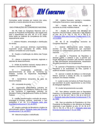Comissões serão tomadas por maioria dos votos,                    XIII - matéria financeira, cambial e monetária,
presente a maioria absoluta de seus membros.                 instituições financeiras e suas operações;

                Seção II                                        XIV - moeda, seus limites de emissão, e
DAS ATRIBUIÇÕES DO CONGRESSO NACIONAL                        montante da dívida mobiliária federal.

    Art. 48. Cabe ao Congresso Nacional, com a                    XV - fixação do subsídio dos Ministros do
sanção do Presidente da República, não exigida esta          Supremo Tribunal Federal, observado o que dispõem
para o especificado nos arts. 49, 51 e 52, dispor            os arts. 39, § 4º; 150, II; 153, III; e 153, § 2º,
sobre todas as matérias de competência da União,             I. (Redação dada pela Emenda Constitucional nº 41,
especialmente sobre:                                         19.12.2003)

    I - sistema tributário, arrecadação e distribuição          Art. 49. É da          competência     exclusiva    do
de rendas;                                                   Congresso Nacional:

    II - plano plurianual, diretrizes orçamentárias,             I - resolver definitivamente sobre tratados,
orçamento anual, operações de crédito, dívida                acordos ou atos internacionais que acarretem
pública e emissões de curso forçado;                         encargos ou compromissos gravosos ao patrimônio
                                                             nacional;
   III - fixação e modificação do efetivo das Forças
Armadas;                                                         II - autorizar o Presidente da República a
                                                             declarar guerra, a celebrar a paz, a permitir que
    IV - planos e programas nacionais, regionais e           forças estrangeiras transitem pelo território nacional
setoriais de desenvolvimento;                                ou nele permaneçam temporariamente, ressalvados
                                                             os casos previstos em lei complementar;
   V - limites do território nacional, espaço aéreo e
marítimo e bens do domínio da União;                            III - autorizar o Presidente e o Vice-Presidente da
                                                             República a se ausentarem do País, quando a
    VI     -  incorporação,  subdivisão  ou                  ausência exceder a quinze dias;
desmembramento de áreas de Territórios ou
Estados, ouvidas as respectivas Assembléias                      IV - aprovar o estado de defesa e a intervenção
Legislativas;                                                federal, autorizar o estado de sítio, ou suspender
                                                             qualquer uma dessas medidas;
   VII - transferência temporária da sede do
Governo Federal;                                                 V - sustar os atos normativos do Poder Executivo
                                                             que exorbitem do poder regulamentar ou dos limites
    VIII - concessão de anistia;                             de delegação legislativa;
    IX - organização administrativa, judiciária, do              VI - mudar temporariamente sua sede;
Ministério Público e da Defensoria Pública da União
e dos Territórios e organização judiciária, do                    VII - fixar idêntico subsídio para os Deputados
Ministério Público e da Defensoria Pública do Distrito       Federais e os Senadores, observado o que dispõem
Federal;                                                     os arts. 37, XI, 39, § 4º, 150, II, 153, III, e 153, § 2º,
                                                             I; (Redação dada pela Emenda Constitucional nº 19,
    X - criação, transformação e extinção de cargos,         de 1998)
empregos e funções públicas, observado o que
estabelece o art. 84, VI, b; (Redação dada pela                  VIII - fixar os subsídios do Presidente e do Vice-
Emenda Constitucional nº 32, de 2001)                        Presidente da República e dos Ministros de Estado,
                                                             observado o que dispõem os arts. 37, XI, 39, § 4º,
   XI - criação e extinção de Ministérios e órgãos da        150, II, 153, III, e 153, § 2º, I; (Redação dada pela
administração pública; (Redação dada pela Emenda             Emenda Constitucional nº 19, de 1998)
Constitucional nº 32, de 2001)

    XII - telecomunicações e radiodifusão;


     Apostila ministrada pelo prof. Hamurabi Messeder. www.hmconcursos.com.br e www.professorhamurabi.org           91
 