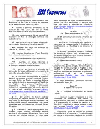 IX - julgar anualmente as contas prestadas pelo          artigo, importando em crime de responsabilidade a
Presidente da República e apreciar os relatórios             recusa, ou o não - atendimento, no prazo de trinta
sobre a execução dos planos de governo;                      dias, bem como a prestação de informações
                                                             falsas. (Redação dada pela Emenda Constitucional
    X - fiscalizar e controlar, diretamente, ou por          de Revisão nº 2, de 1994)
qualquer de suas Casas, os atos do Poder
Executivo, incluídos os da administração indireta;                             Seção III
                                                                       DA CÂMARA DOS DEPUTADOS
     XI - zelar pela preservação de sua competência
legislativa em face da atribuição normativa dos                 Art. 51. Compete privativamente à Câmara dos
outros Poderes;                                              Deputados:

    XII - apreciar os atos de concessão e renovação              I - autorizar, por dois terços de seus membros, a
de concessão de emissoras de rádio e televisão;              instauração de processo contra o Presidente e o
                                                             Vice-Presidente da República e os Ministros de
    XIII - escolher dois terços dos membros do               Estado;
Tribunal de Contas da União;
                                                                II - proceder à tomada de contas do Presidente
    XIV - aprovar iniciativas do Poder Executivo             da República, quando não apresentadas ao
referentes a atividades nucleares;                           Congresso Nacional dentro de sessenta dias após a
                                                             abertura da sessão legislativa;
   XV - autorizar referendo e convocar plebiscito;
                                                                 III - elaborar seu regimento interno;
    XVI - autorizar, em terras indígenas, a
exploração e o aproveitamento de recursos hídricos               IV    -   dispor    sobre    sua    organização,
e a pesquisa e lavra de riquezas minerais;                   funcionamento, polícia, criação, transformação ou
                                                             extinção dos cargos, empregos e funções de seus
    XVII - aprovar, previamente, a alienação ou              serviços, e a iniciativa de lei para fixação da
concessão de terras públicas com área superior a             respectiva remuneração, observados os parâmetros
dois mil e quinhentos hectares.                              estabelecidos       na      lei    de      diretrizes
                                                             orçamentárias; (Redação      dada    pela   Emenda
     Art. 50. A Câmara dos Deputados e o Senado              Constitucional nº 19, de 1998)
Federal, ou qualquer de suas Comissões, poderão
convocar Ministro de Estado ou quaisquer titulares               V - eleger membros do Conselho da República,
de órgãos diretamente subordinados à Presidência             nos termos do art. 89, VII.
da República para prestarem, pessoalmente,
informações      sobre    assunto    previamente                                Seção IV
determinado, importando crime de responsabilidade                          DO SENADO FEDERAL
a ausência sem justificação adequada.(Redação
dada pela Emenda Constitucional de Revisão nº 2,                Art. 52. Compete privativamente ao Senado
de 1994)                                                     Federal:

    § 1º - Os Ministros de Estado poderão                        I - processar e julgar o Presidente e o Vice-
comparecer ao Senado Federal, à Câmara dos                   Presidente    da    República     nos crimes   de
Deputados, ou a qualquer de suas Comissões, por              responsabilidade, bem como os Ministros de Estado
sua iniciativa e mediante entendimentos com a Mesa           e os Comandantes da Marinha, do Exército e da
respectiva, para expor assunto de relevância de seu          Aeronáutica nos crimes da mesma natureza conexos
Ministério.                                                  com aqueles; (Redação dada pela Emenda
                                                             Constitucional nº 23, de 02/09/99)
    § 2º - As Mesas da Câmara dos Deputados e do
Senado Federal poderão encaminhar pedidos                        II processar e julgar os Ministros do Supremo
escritos de informações a Ministros de Estado ou a           Tribunal Federal, os membros do Conselho Nacional
qualquer das pessoas referidas no caput deste                de Justiça e do Conselho Nacional do Ministério



     Apostila ministrada pelo prof. Hamurabi Messeder. www.hmconcursos.com.br e www.professorhamurabi.org      92
 