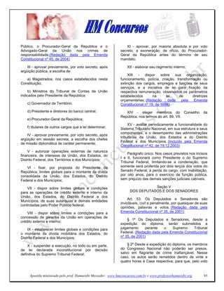 Público, o Procurador-Geral da República e o                     XI - aprovar, por maioria absoluta e por voto
Advogado-Geral da União nos crimes de                        secreto, a exoneração, de ofício, do Procurador-
responsabilidade;(Redação dada pela Emenda                   Geral da República antes do término de seu
Constitucional nº 45, de 2004)                               mandato;

    III - aprovar previamente, por voto secreto, após            XII - elaborar seu regimento interno;
argüição pública, a escolha de:
                                                                 XIII   -   dispor    sobre   sua    organização,
   a) Magistrados, nos casos estabelecidos nesta             funcionamento, polícia, criação, transformação ou
Constituição;                                                extinção dos cargos, empregos e funções de seus
                                                             serviços, e a iniciativa de lei para fixação da
     b) Ministros do Tribunal de Contas da União             respectiva remuneração, observados os parâmetros
indicados pelo Presidente da República;                      estabelecidos       na      lei    de      diretrizes
                                                             orçamentárias; (Redação      dada    pela   Emenda
    c) Governador de Território;                             Constitucional nº 19, de 1998)
    d) Presidente e diretores do banco central;                 XIV - eleger membros do Conselho                da
                                                             República, nos termos do art. 89, VII.
    e) Procurador-Geral da República;
                                                                  XV - avaliar periodicamente a funcionalidade do
    f) titulares de outros cargos que a lei determinar;      Sistema Tributário Nacional, em sua estrutura e seus
                                                             componentes, e o desempenho das administrações
    IV - aprovar previamente, por voto secreto, após
                                                             tributárias da União, dos Estados e do Distrito
argüição em sessão secreta, a escolha dos chefes
                                                             Federal e dos Municípios. (Incluído pela Emenda
de missão diplomática de caráter permanente;
                                                             Constitucional nº 42, de 19.12.2003)
    V - autorizar operações externas de natureza
                                                                 Parágrafo único. Nos casos previstos nos incisos
financeira, de interesse da União, dos Estados, do
                                                             I e II, funcionará como Presidente o do Supremo
Distrito Federal, dos Territórios e dos Municípios;
                                                             Tribunal Federal, limitando-se a condenação, que
   VI - fixar, por proposta do Presidente da                 somente será proferida por dois terços dos votos do
República, limites globais para o montante da dívida         Senado Federal, à perda do cargo, com inabilitação,
consolidada da União, dos Estados, do Distrito               por oito anos, para o exercício de função pública,
Federal e dos Municípios;                                    sem prejuízo das demais sanções judiciais cabíveis.

    VII - dispor sobre limites globais e condições                           Seção V
para as operações de crédito externo e interno da                 DOS DEPUTADOS E DOS SENADORES
União, dos Estados, do Distrito Federal e dos
                                                                  Art. 53. Os Deputados e Senadores são
Municípios, de suas autarquias e demais entidades
                                                             invioláveis, civil e penalmente, por quaisquer de suas
controladas pelo Poder Público federal;
                                                             opiniões, palavras e votos. (Redação dada pela
    VIII - dispor sobre limites e condições para a           Emenda Constitucional nº 35, de 2001)
concessão de garantia da União em operações de
                                                                 § 1º Os Deputados e Senadores, desde a
crédito externo e interno;
                                                             expedição do diploma, serão submetidos a
    IX - estabelecer limites globais e condições para        julgamento     perante  o    Supremo    Tribunal
o montante da dívida mobiliária dos Estados, do              Federal. (Redação dada pela Emenda Constitucional
Distrito Federal e dos Municípios;                           nº 35, de 2001)

    X - suspender a execução, no todo ou em parte,               § 2º Desde a expedição do diploma, os membros
de lei declarada inconstitucional por decisão                do Congresso Nacional não poderão ser presos,
definitiva do Supremo Tribunal Federal;                      salvo em flagrante de crime inafiançável. Nesse
                                                             caso, os autos serão remetidos dentro de vinte e
                                                             quatro horas à Casa respectiva, para que, pelo voto


     Apostila ministrada pelo prof. Hamurabi Messeder. www.hmconcursos.com.br e www.professorhamurabi.org       93
 