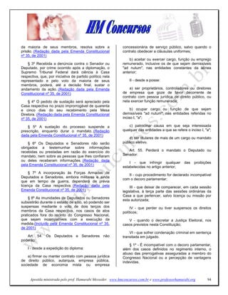 da maioria de seus membros, resolva sobre a                  concessionária de serviço público, salvo quando o
prisão. (Redação dada pela Emenda Constitucional             contrato obedecer a cláusulas uniformes;
nº 35, de 2001)
                                                                 b) aceitar ou exercer cargo, função ou emprego
    § 3º Recebida a denúncia contra o Senador ou             remunerado, inclusive os de que sejam demissíveis
Deputado, por crime ocorrido após a diplomação, o            "ad nutum", nas entidades constantes da alínea
Supremo Tribunal Federal dará ciência à Casa                 anterior;
respectiva, que, por iniciativa de partido político nela
representado e pelo voto da maioria de seus                      II - desde a posse:
membros, poderá, até a decisão final, sustar o
andamento da ação. (Redação dada pela Emenda                     a) ser proprietários, controladores ou diretores
Constitucional nº 35, de 2001)                               de empresa que goze de favor decorrente de
                                                             contrato com pessoa jurídica de direito público, ou
    § 4º O pedido de sustação será apreciado pela            nela exercer função remunerada;
Casa respectiva no prazo improrrogável de quarenta
e cinco dias do seu recebimento pela Mesa                         b) ocupar cargo ou função de que sejam
Diretora. (Redação dada pela Emenda Constitucional           demissíveis "ad nutum", nas entidades referidas no
nº 35, de 2001)                                              inciso I, "a";

    § 5º A sustação do processo suspende a                       c) patrocinar causa em que seja interessada
prescrição, enquanto durar o mandato. (Redação               qualquer das entidades a que se refere o inciso I, "a";
dada pela Emenda Constitucional nº 35, de 2001)
                                                                 d) ser titulares de mais de um cargo ou mandato
    § 6º Os Deputados e Senadores não serão                  público eletivo.
obrigados a testemunhar sobre informações
recebidas ou prestadas em razão do exercício do                 Art. 55. Perderá o mandato o Deputado ou
mandato, nem sobre as pessoas que lhes confiaram             Senador:
ou deles receberam informações. (Redação dada
                                                                 I - que infringir qualquer        das   proibições
pela Emenda Constitucional nº 35, de 2001)
                                                             estabelecidas no artigo anterior;
     § 7º A incorporação às Forças Armadas de
                                                                II - cujo procedimento for declarado incompatível
Deputados e Senadores, embora militares e ainda
                                                             com o decoro parlamentar;
que em tempo de guerra, dependerá de prévia
licença da Casa respectiva. (Redação dada pela                    III - que deixar de comparecer, em cada sessão
Emenda Constitucional nº 35, de 2001)                        legislativa, à terça parte das sessões ordinárias da
                                                             Casa a que pertencer, salvo licença ou missão por
    § 8º As imunidades de Deputados ou Senadores
                                                             esta autorizada;
subsistirão durante o estado de sítio, só podendo ser
suspensas mediante o voto de dois terços dos                      IV - que perder ou tiver suspensos os direitos
membros da Casa respectiva, nos casos de atos                políticos;
praticados fora do recinto do Congresso Nacional,
que sejam incompatíveis com a execução da                       V - quando o decretar a Justiça Eleitoral, nos
medida.(Incluído pela Emenda Constitucional nº 35,           casos previstos nesta Constituição;
de 2001)
                                                                 VI - que sofrer condenação criminal em sentença
   Art. 54. Os Deputados e Senadores não                     transitada em julgado.
poderão:
                                                                 § 1º - É incompatível com o decoro parlamentar,
    I - desde a expedição do diploma:                        além dos casos definidos no regimento interno, o
                                                             abuso das prerrogativas asseguradas a membro do
    a) firmar ou manter contrato com pessoa jurídica         Congresso Nacional ou a percepção de vantagens
de direito público, autarquia, empresa pública,              indevidas.
sociedade de economia mista ou empresa


     Apostila ministrada pelo prof. Hamurabi Messeder. www.hmconcursos.com.br e www.professorhamurabi.org        94
 