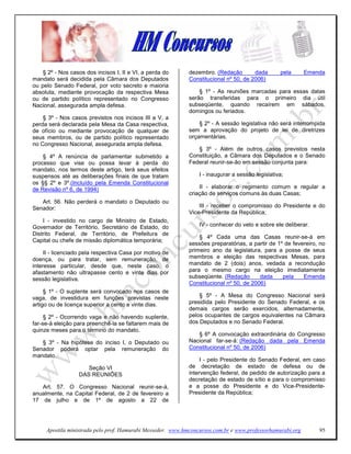 § 2º - Nos casos dos incisos I, II e VI, a perda do      dezembro. (Redação        dada       pela      Emenda
mandato será decidida pela Câmara dos Deputados              Constitucional nº 50, de 2006)
ou pelo Senado Federal, por voto secreto e maioria
absoluta, mediante provocação da respectiva Mesa                 § 1º - As reuniões marcadas para essas datas
ou de partido político representado no Congresso             serão transferidas para o primeiro dia útil
Nacional, assegurada ampla defesa.                           subseqüente, quando recaírem em sábados,
                                                             domingos ou feriados.
    § 3º - Nos casos previstos nos incisos III a V, a
perda será declarada pela Mesa da Casa respectiva,               § 2º - A sessão legislativa não será interrompida
de ofício ou mediante provocação de qualquer de              sem a aprovação do projeto de lei de diretrizes
seus membros, ou de partido político representado            orçamentárias.
no Congresso Nacional, assegurada ampla defesa.
                                                                § 3º - Além de outros casos previstos nesta
    § 4º A renúncia de parlamentar submetido a               Constituição, a Câmara dos Deputados e o Senado
processo que vise ou possa levar à perda do                  Federal reunir-se-ão em sessão conjunta para:
mandato, nos termos deste artigo, terá seus efeitos
suspensos até as deliberações finais de que tratam               I - inaugurar a sessão legislativa;
os §§ 2º e 3º.(Incluído pela Emenda Constitucional
de Revisão nº 6, de 1994)                                        II - elaborar o regimento comum e regular a
                                                             criação de serviços comuns às duas Casas;
   Art. 56. Não perderá o mandato o Deputado ou
Senador:                                                         III - receber o compromisso do Presidente e do
                                                             Vice-Presidente da República;
    I - investido no cargo de Ministro de Estado,
Governador de Território, Secretário de Estado, do               IV - conhecer do veto e sobre ele deliberar.
Distrito Federal, de Território, de Prefeitura de
                                                                 § 4º Cada uma das Casas reunir-se-á em
Capital ou chefe de missão diplomática temporária;
                                                             sessões preparatórias, a partir de 1º de fevereiro, no
     II - licenciado pela respectiva Casa por motivo de      primeiro ano da legislatura, para a posse de seus
doença, ou para tratar, sem remuneração, de                  membros e eleição das respectivas Mesas, para
interesse particular, desde que, neste caso, o               mandato de 2 (dois) anos, vedada a recondução
afastamento não ultrapasse cento e vinte dias por            para o mesmo cargo na eleição imediatamente
sessão legislativa.                                          subseqüente. (Redação       dada     pela    Emenda
                                                             Constitucional nº 50, de 2006)
     § 1º - O suplente será convocado nos casos de
vaga, de investidura em funções previstas neste                  § 5º - A Mesa do Congresso Nacional será
artigo ou de licença superior a cento e vinte dias.          presidida pelo Presidente do Senado Federal, e os
                                                             demais cargos serão exercidos, alternadamente,
     § 2º - Ocorrendo vaga e não havendo suplente,           pelos ocupantes de cargos equivalentes na Câmara
far-se-á eleição para preenchê-la se faltarem mais de        dos Deputados e no Senado Federal.
quinze meses para o término do mandato.
                                                                § 6º A convocação extraordinária do Congresso
   § 3º - Na hipótese do inciso I, o Deputado ou             Nacional far-se-á: (Redação dada pela Emenda
Senador poderá optar pela remuneração do                     Constitucional nº 50, de 2006)
mandato.
                                                                  I - pelo Presidente do Senado Federal, em caso
                     Seção VI                                de decretação de estado de defesa ou de
                  DAS REUNIÕES                               intervenção federal, de pedido de autorização para a
                                                             decretação de estado de sítio e para o compromisso
   Art. 57. O Congresso Nacional reunir-se-á,                e a posse do Presidente e do Vice-Presidente-
anualmente, na Capital Federal, de 2 de fevereiro a          Presidente da República;
17 de julho e de 1º de agosto a 22 de




     Apostila ministrada pelo prof. Hamurabi Messeder. www.hmconcursos.com.br e www.professorhamurabi.org       95
 