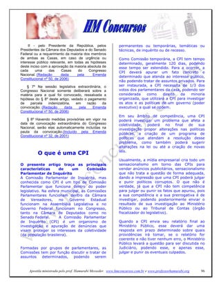 II - pelo Presidente da República, pelos                permanentes ou temporárias, temáticas ou
Presidentes da Câmara dos Deputados e do Senado              técnicas, de inquérito ou de recesso.
Federal ou a requerimento da maioria dos membros
de ambas as Casas, em caso de urgência ou                    Como Comissão temporária, a CPI tem tempo
interesse público relevante, em todas as hipóteses           determinado, geralmente 120 dias, podendo
deste inciso com a aprovação da maioria absoluta de          esse tempo ser estendido. Para a ocorrer, a
cada     uma      das     Casas   do     Congresso           CPI deverá apurar um fato concreto e
Nacional. (Redação        dada    pela     Emenda
                                                             determinado que atenda ao interesse público,
Constitucional nº 50, de 2006)
                                                             não podendo tratar de assuntos privados. Para
    § 7º Na sessão legislativa extraordinária, o             ser instaurada, a CPI necessita de 1/3 dos
Congresso Nacional somente deliberará sobre a                votos dos parlamentares da casa, podendo ser
matéria para a qual foi convocado, ressalvada a              considerada    como     direito  da    minoria
hipótese do § 8º deste artigo, vedado o pagamento            organizada, que utilizará a CPI para investigar
de    parcela     indenizatória, em     razão  da            os atos e as políticas de um governo (poder
convocação. (Redação        dada   pela    Emenda            executivo) a qual se opõem.
Constitucional nº 50, de 2006)
                                                             Em seu âmbito de competência, uma CPI
    § 8º Havendo medidas provisórias em vigor na             poderá investigar um problema que afeta a
data de convocação extraordinária do Congresso               coletividade,  poderá   no   final  de   sua
Nacional, serão elas automaticamente incluídas na            investigação propor alterações nas políticas
pauta da convocação.(Incluído pela Emenda
                                                             públicas, a criação de um programa de
Constitucional nº 32, de 2001)
                                                             políticas que atendam a resolução desse
                                                             problema, como também poderá sugerir
                                                             alterações na lei ou até a criação de novas
                                                             leis.
          O que é uma CPI
                                                             Usualmente, a mídia empresarial cria todo um
O presente artigo traça as principais                        sensacionalismo em torno das CPIs para
características       de    um       Comissão                vendar anúncios publicitários, sensacionalismo
Parlamentar de Inquérito                                     que não trata a questão de forma adequada,
A Comissão Parlamentar de Inquérito, mas                     dando a impressão que uma CPI poderá julgar
conhecida como CPI é um tipo de Comissão                     e punir políticos corruptos. O que não é
Parlamentar que funciona dentro do poder                     verdade, já que a CPI não tem competência
legislativo. Na esfera municipal, as Comissões               para julgar ou punir os fatos que apurou, pois
Parlamentares funcionam dentro da Câmara                     a sua competência e a sua prerrogativa é de
de     Vereadores,    no   Governo     Estadual              investigar, podendo posteriormente enviar o
funcionam na Assembléia Legislativa e no                     resultado de sua investigação ao Ministério
Governo Federal funcionam no Congresso,                      Público ou ao Tribunal de Contas (órgão
tanto na Câmara de Deputados como no                         fiscalizador do legislativo).
Senado Federal.       A Comissão Parlamentar
de Inquérito (CPI) é um organismo de                         Quando a CPI envia seu relatório final ao
investigação e apuração de denúncias que                     Ministério Público, esse deverá dar uma
visam proteger os interesses da coletividade                 resposta em prazo determinado sobre quais
(da população brasileira).                                   providências irá tomar, se o relatório for
                                                             coerente e não tiver nenhum erro, o Ministério
                                                             Público levará a questão para ser discutida no
Formadas por grupos de parlamentares, as                     Judiciário, podendo esse, e apenas esse,
Comissões tem por função discutir e tratar de                julgar e punir os eventuais culpados.
assuntos   determinados,  podendo      serem


     Apostila ministrada pelo prof. Hamurabi Messeder. www.hmconcursos.com.br e www.professorhamurabi.org   96
 