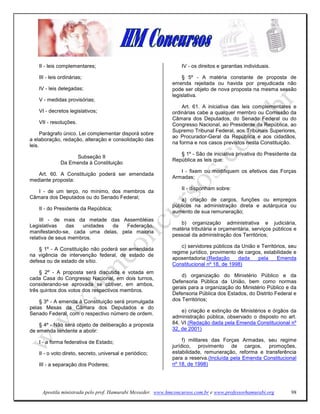 II - leis complementares;                                    IV - os direitos e garantias individuais.

    III - leis ordinárias;                                        § 5º - A matéria constante de proposta de
                                                             emenda rejeitada ou havida por prejudicada não
    IV - leis delegadas;                                     pode ser objeto de nova proposta na mesma sessão
                                                             legislativa.
    V - medidas provisórias;
                                                                 Art. 61. A iniciativa das leis complementares e
    VI - decretos legislativos;                              ordinárias cabe a qualquer membro ou Comissão da
                                                             Câmara dos Deputados, do Senado Federal ou do
    VII - resoluções.                                        Congresso Nacional, ao Presidente da República, ao
                                                             Supremo Tribunal Federal, aos Tribunais Superiores,
      Parágrafo único. Lei complementar disporá sobre
                                                             ao Procurador-Geral da República e aos cidadãos,
a elaboração, redação, alteração e consolidação das
                                                             na forma e nos casos previstos nesta Constituição.
leis.
                                                                § 1º - São de iniciativa privativa do Presidente da
                    Subseção II
                                                             República as leis que:
               Da Emenda à Constituição
                                                                I - fixem ou modifiquem os efetivos das Forças
   Art. 60. A Constituição poderá ser emendada
                                                             Armadas;
mediante proposta:
                                                                 II - disponham sobre:
   I - de um terço, no mínimo, dos membros da
Câmara dos Deputados ou do Senado Federal;                       a) criação de cargos, funções ou empregos
                                                             públicos na administração direta e autárquica ou
    II - do Presidente da República;
                                                             aumento de sua remuneração;
     III - de mais da metade das Assembléias
                                                                b) organização administrativa e judiciária,
Legislativas    das  unidades da   Federação,
                                                             matéria tributária e orçamentária, serviços públicos e
manifestando-se, cada uma delas, pela maioria
                                                             pessoal da administração dos Territórios;
relativa de seus membros.
                                                                 c) servidores públicos da União e Territórios, seu
    § 1º - A Constituição não poderá ser emendada
                                                             regime jurídico, provimento de cargos, estabilidade e
na vigência de intervenção federal, de estado de
                                                             aposentadoria;(Redação      dada     pela    Emenda
defesa ou de estado de sítio.
                                                             Constitucional nº 18, de 1998)
    § 2º - A proposta será discutida e votada em
                                                                 d) organização do Ministério Público e da
cada Casa do Congresso Nacional, em dois turnos,
                                                             Defensoria Pública da União, bem como normas
considerando-se aprovada se obtiver, em ambos,
                                                             gerais para a organização do Ministério Público e da
três quintos dos votos dos respectivos membros.
                                                             Defensoria Pública dos Estados, do Distrito Federal e
    § 3º - A emenda à Constituição será promulgada           dos Territórios;
pelas Mesas da Câmara dos Deputados e do
                                                                 e) criação e extinção de Ministérios e órgãos da
Senado Federal, com o respectivo número de ordem.
                                                             administração pública, observado o disposto no art.
    § 4º - Não será objeto de deliberação a proposta         84, VI (Redação dada pela Emenda Constitucional nº
de emenda tendente a abolir:                                 32, de 2001)

    I - a forma federativa de Estado;                             f) militares das Forças Armadas, seu regime
                                                             jurídico, provimento de cargos, promoções,
    II - o voto direto, secreto, universal e periódico;      estabilidade, remuneração, reforma e transferência
                                                             para a reserva.(Incluída pela Emenda Constitucional
    III - a separação dos Poderes;                           nº 18, de 1998)




     Apostila ministrada pelo prof. Hamurabi Messeder. www.hmconcursos.com.br e www.professorhamurabi.org       98
 