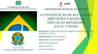 A CONSTITUIÇÃO DE 88 E A LEI DE
DIRETRIZES E BASES DA
EDUCAÇÃO BRASILEIRA
(LEI N° 9.394/96)
DISCIPLINA: ORGANIZAÇÃO DO TRABALHO, DA ESCOLA E DO
CURRÍCULO (OTEC)
PROFESSORA: KÁTIAANTERO
DISCENTES: BATISTA EMÍDIO
BRUNA NASCIMENTO
MARIA TAYNAN
MILENA BARBOSA
UNIVERSIDADE ESTADUAL DA PARAÍBA
LEI N° 9.394/96
Diretrizes e bases da educação nacional
 