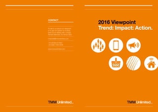2016 Viewpoint
Trend: Impact: Action.
CONTACT
To talk to us about our viewpoint,
or to get our opinion on a sticky
brief you’re dealing with, contact
Richard Marshall, our Group CEO.
rmarshall@tmwunlimited.com
+44 (0)7802 814921
+44 (0)20 7349 4036
www.tmwunlimited.com
 