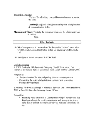 Executive Training:
Target: To sell eighty post paid connections and achieved
the same
Learning: Acquired selling skills along with inter personal
& communication skills.
Management Thesis: To study the consumer behaviour for telecom services
at Hutch-
Goa.
Other Projects
 NPA Management- A case study of the Sanquelim Urban Co-operative
Credit Society Ltd. and the Mahila Urban Co-operative Credit Society
Ltd.
 Strategies to attract customers at HDFC bank
Work Experience
1. ICICI Prudential Life Insurance Company (Health department) Goa
Branch as a Financial Service Consultant from March 2008 to October 2008.
Job profile:
• Empanelment of doctors and getting references through them
• Converting the referred clients into a customer and generating
business through them
2. Worked for UAE Exchange & Financial Services Ltd. From December
2009 to June 2010 as a Probationary Junior Officer
Job profile:
• Handling walk- in clients & Counter marketing of our services like
Foreign exchange for retail customers as well as Agencies, tours,
send money abroad, mobile utility service pan card service and so
on.
 