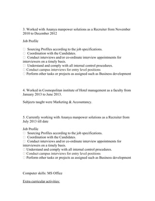 3. Worked with Ananya manpower solutions as a Recruiter from November
2010 to December 2012
Job Profile
 Sourcing Profiles according to the job specifications.
 Coordination with the Candidates.
 Conduct interviews and/or co-ordinate interview appointments for
interviewers on a timely basis.
 Understand and comply with all internal control procedures.
 Conduct campus interviews for entry level positions
 Perform other tasks or projects as assigned such as Business development
4. Worked in Cosmopolitan institute of Hotel management as a faculty from
January 2013 to June 2013.
Subjects taught were Marketing & Accountancy.
5. Currently working with Ananya manpower solutions as a Recruiter from
July 2013 till date
Job Profile
 Sourcing Profiles according to the job specifications.
 Coordination with the Candidates.
 Conduct interviews and/or co-ordinate interview appointments for
interviewers on a timely basis.
 Understand and comply with all internal control procedures.
 Conduct campus interviews for entry level positions
 Perform other tasks or projects as assigned such as Business development
Computer skills: MS Office
Extra curricular activities:
 
