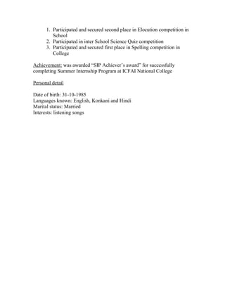 1. Participated and secured second place in Elocution competition in
School
2. Participated in inter School Science Quiz competition
3. Participated and secured first place in Spelling competition in
College
Achievement: was awarded “SIP Achiever’s award” for successfully
completing Summer Internship Program at ICFAI National College
Personal detail
Date of birth: 31-10-1985
Languages known: English, Konkani and Hindi
Marital status: Married
Interests: listening songs
 