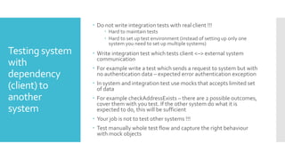 Testing system
with
dependency
(client) to
another
system
 Do not write integration tests with real client !!!
 Hard to maintain tests
 Hard to set up test environment (instead of setting up only one
system you need to set up multiple systems)
 Write integration test which tests client <–> external system
communication
 For example write a test which sends a request to system but with
no authentication data – expected error authentication exception
 In system and integration test use mocks that accepts limited set
of data
 For example checkAddressExists – there are 2 possible outcomes,
cover them with you test. If the other system do what it is
expected to do, this will be sufficient
 Your job is not to test other systems !!!
 Test manually whole test flow and capture the right behaviour
with mock objects
 