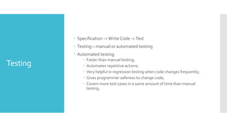 Testing
 Specification ->Write Code ->Test
 Testing – manual or automated testing
 Automated testing
 Faster than manual testing;
 Automates repetitive actions;
 Very helpful in regression testing when code changes frequently;
 Gives programmer safeness to change code;
 Covers more test cases in a same amount of time than manual
testing.
 