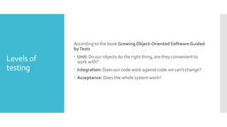 Levels of
testing
According to the book Growing Object-Oriented Software Guided
byTests
 Unit: Do our objects do the right thing, are they convenient to
work with?
 Integration: Does our code work against code we can't change?
 Acceptance: Does the whole system work?
 