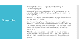 Some rules
 Breaking Out: Splitting a Large Object into a Group of
CollaboratingObjects
 Break up an Object if it becomes too large to test easily, or if its
test failures become difficult to interpret.Then unit-test the new
parts separatley.
 Building Off: Defining a new service that an object needs and add
in a new object to provide it
 Building Up: Hiding Related Objects into a containingObject ->
When we have a cluster of related objects that work together, we
can package them up in a containing object.The new object hides
the complexity in an abstraction that allow us to program at a
higher lever
 When the test for an object becomes too complicated to set up -
when there are too many moving parts to get the code into the
relevant state - consider bundling up some of the collaborating
objects
 